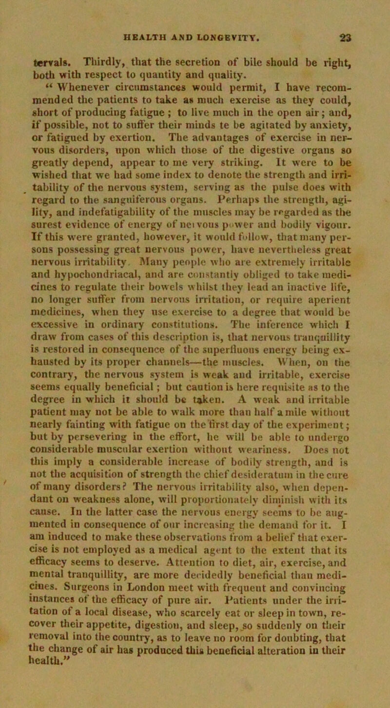 tervals. Thirdly, that the secretion of bile should be right, both vrith respect to quantity and quality. “ Whenever circumstances would permit, I have recom- mended the patients to take as much exercise as they could, short of producing fatigue ; to live much in the open air; and, if possible, not to suffer their minds te be agitated by anxiety, or fatigued by exertion. The advantages of exercise in ner- vous disorders, upon which those of the digestive organs so greatly depend, appear to me very striking. It were to be wished that we had some index to denote the strength and irri- tability of the nervous system, serving as the pulse does with regard to the sanguiferous organs. Perhaps the strength, agi- lity, and indefatigability of the muscles may be regarded as the surest evidence of energy of ncivous power and bodily vigour. If this were granted, however, it would follow, that many per- sons possessing great nervous power, have nevertheless great nervous irritability. Many people who are extremely irritable and hypochondriacal, and are constantly obliged to take medi- cines to regulate their bowels w hilst they lead an inactive life, no longer suffer from nervous irritation, or require aperient medicines, when they use exercise to a degree that would be excessive in ordinary constitutions. The inference which I draw from cases of this description is, that nervous tranquillity is restored in consequence of the superfluous energy being ex- hausted by its proper channels—the muscles. When, on the contrary, the nervous system is weak and irritable, exercise seems equally beneficial; but caution is here requisite as to the degree in which it should be taken. A weak and irritable patient may not be able to walk more than half a mile without nearly fainting with fatigue on the'first day of the experiment; but by persevering in the effort, he will be able to undergo considerable muscular exertion without weariness. Does not this imply a considerable increase of bodily strength, and is not the acquisition of strength the chief desideratum in the cure of many disorders? The nervous irritability also, when depen- dant on weakness alone, will proportionately diminish with its cause. In the latter case the nervous energy seems to be aug- mented in consequence of our increasing the demand for it. I am induced to make these observations from a belief that exer- cise is not employed as a medical agent to the extent that its efficacy seems to deserve. Attention to diet, air, exercise, and mental tranquillity, are more decidedly beneficial than medi- cines. Surgeons in London meet with frequent and convincing instances of the efficacy of pure air. Patients under the irri- tation of a local disease, who scarcely eat or sleep in town, re- cover their appetite, digestion, and sleep, _so suddenly on their removal into the country, as to leave no room for doubting, that the change of air has produced this beneficial alteration in their health.