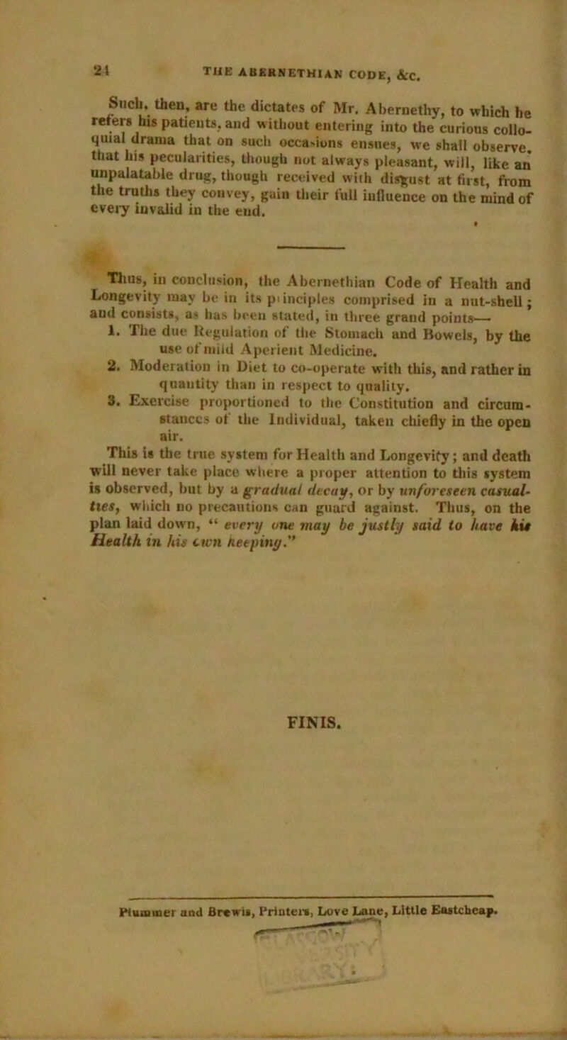 21 THE AUERNETHIAN CODE, &C. Such, then, are the dictates of Mr. Abernethy, to which he refers his patients, and w itliout entering into the curious collo- quial drama that on such occasions ensues, we shall observe, that his pecularities, though not always pleasant, will, like an unpalatable drug, though received with disgust at first, from the truths they convey, gain their full influence on the mind of every invalid in the end. Thus, in conclusion, the Abernethian Code of Health and Longevity may be in its piinciples comprised in a nut-shell; and consists, as lias been stated, in three grand points— 1. The due Regulation of the Stomach and Bowels, by the use of mild Aperient Medicine. 2. Moderation in Diet to co-operate with this, and rather in quantity than in respect to quality. 3. Exercise proportioned to the Constitution and circum- stances of the Individual, taken chiefly in the open air. This is the true system for Health and Longevity; and death will never take place where a proper attention to this system is observed, but by a gradual decay, or by unforeseen casual- ties, which no precautions can guurd against. Thus, on the plan laid down, “ every one may be justly said to have hie Health in his ctvn net piny.” FINIS.