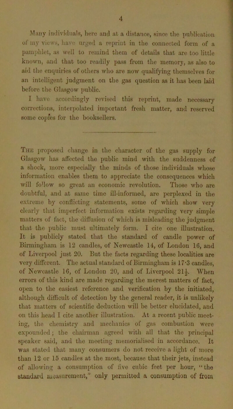 Many iiulividiials, here and at a distance, since tlie piddication uf my views, have ur^eil a reprint in the connected form of a pujnpldct, as well to remind them of details that are too little known, and that too readily pass from the memory, as also to aid the enquiries of others who are now qualifying themselves for ai\ intelligent judgment on the gas question as it has been laid before the Glasgow public. I have accordingly revised this reprint, made necessary corrections, inteipolated important fresh matter, and reserved some copies for the booksellers. Thk proposed change in the character of the gas supply for Glasgow has affected the public mind with the suddenness of a shock, more especially the minds of those individuals whose information enables them to appreciate the consequences which will fo'low so gi'eat an economic revolution. Those who are doubtful, and at same time ill-informed, are perplexed in the extreme by conflicting statements, some of which show very clearly that imperfect information exists regarding very simple matters of fact, the diffusion of which is misleading the judgment that the public must ultimately form. I cite one illustration. It is publicly stated that the standard of candle power of Birmingham is 12 candles, of Newcastle 14, of London 16, and of Liverpool just 20. But the facts regarding these localities are very different. The actual standard of Birmingham is 17*3 candles, of Newcastle 16, of London 20, and of Liverpool 21|. When errors of this kind are made regarding the merest matters of fact, open to the ejisiest reference and verification by the initiated, although difficult of detection by the general reader, it is unlikely that matters of scientific deduction will be better elucidated, and on this head I cite another illustration. At a recent public meet- ing, the chemistry and mechanics of gas combustion were expounded; the cliairman agreed with all that the principal si)eaker said, and the meeting memorialised in accordance. It was stated that many' consumers do not receive a light of more than 12 or 15 candles at the most, because that their jets, instojid of allowing a consumption of five cubic feet per hour, “the standwd luoasurement,” only permitted a consumption of from