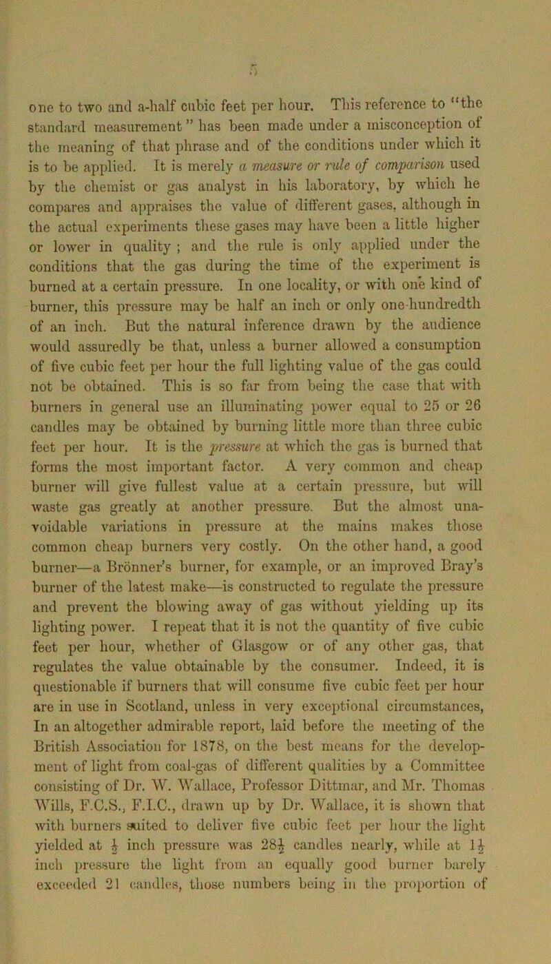 one to two and a-half cubic feet per hour. This reference to “the standard Tneasurement ” has been made under a misconception of the meaning of that phrase and of the conditions under which it is to be applied. It is merely a measure or rule of comparison used by the chemist or giis analyst in his laboratory, by which he compares and appraises the value of different gases, although in the actual experiments these gases may have been a little higher or lower in quality ; and the rule is only applied under the conditions that the gas during the time of the experiment is burned at a certain pressure. In one locality, or with one kind of burner, this pressure may be half an inch or only one-hundredth of an inch. But the natural inference drawn by the audience would assuredly be that, unless a burner allowed a consumption of five cubic feet per hour the full lighting value of the gas could not be obtained. This is so far from being the case that with burners in general use an illuminating power equal to 25 or 26 candles may be obtained by burning little more than three cubic feet per hour. It is the pi'essure at which the gas is burned that forms the most important factor. A very common and cheap burner will give fullest value at a certain pres.sure, but will waste gas greatly at another pressure. But the almost una- voidable variations in pressure at the mains makes those common cheai> burners very costly. On the other hand, a good burner—a Bronner’s burner, for example, or an improved Bray’s burner of the latest make—is constructed to regulate the pressure and prevent the blowing away of gas without yielding up its lighting power. I repeat that it is not the quantity of five cubic feet per hour, whether of Glasgow or of any other gas, that regulates the value obtainable by the consumer. Indeed, it is questionable if burners that will consume five cubic feet per hour are in use in Scotland, unless in very exceptional circumstances. In an altogether admirable report, laid before the meeting of the British Association for 1878, on the best means for the develop- ment of light from coal-gas of different qualities by a Committee consisting of Dr. W. ^^allace, Professor Dittmar, and Mr. Thomas Wills, F.C.S., F.I.C., drawn up by Dr. Wallace, it is shown that Avith burners suited to deliver five cubic feet per hour the light yielded at I inch pressure was 28^ candles nearly, while at inch pressure the light from an equally good burner barely excoedefl 21 candles, those numbers being in the proportion of