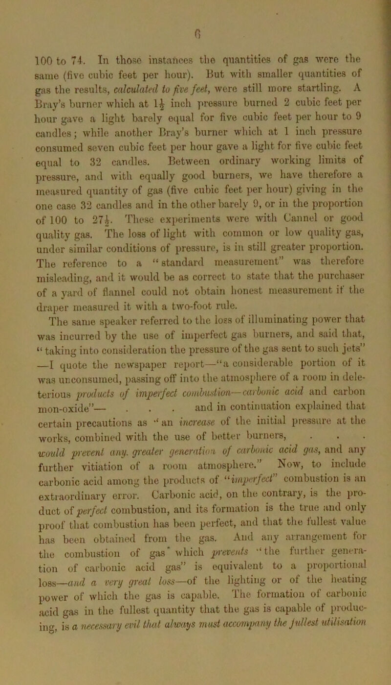 G 100 to 74. In those instances the quantities of gas were the same (five cubic feet per hour). But with smaller quantities of gas the results, calculated to five feet, were still more startling. A Bray’s burner which at inch ywessiire burned 2 cubic feet per hour gave a light barely equal for five cubic feet per hour to 9 candles; while another Bray’s burner which at 1 inch pressure consumed seven cubic feet per hour gave a light for five cubic feet equal to 32 candles. Between ordinary working limits of pressure, and with equally good burners, we have therefore a measured quantity of gas (five cubic feet per hour) giving in the one case 32 candles and in the other barely 9, or in the proportion of 100 to 27 i. These experiments were with Cannel or good quality gas. The loss of light with common or low quality gas, under similar conditions of pressure, is iu still greater proportion. The reference to a “ standard measurement” was therefore misleading, and it would be as correct to state that the purchaser of a yard of flannel could not obtain honest measurement if the draper measured it with a two-foot rule. The same speaker referred to the loss of illuminating power that was incurred by the use of imperfect gas l)urners, and said that, “ taking into consideration the pressure of the gas sent to such jets” —I quote the newspajier report—“a considerable portion of it was unconsumed, passing off into the atmosphere of a room in dele- terious j/mlucts of impeifect cumlnuition—carbonic acid and carbon mon-oxide” . . . and in continuation explained that certain precautions as ‘‘ an increase of the initial pressure at the works, combined with the use of better burners, wotdd prevent any. greater generation of carbonic acid gas, and any further vitiation of a room atmosphere.” Now, to include carbonic acid among the products of “iniprrfect” combustion is an extraordinary error. Carbonic acid, on the contrary, is the pro- duct of perfect combustion, and its formation is the true and only proof that combustion luis been perfect, and that the fullest value has been obtained from the gas. And any arrangement for the combustion of gas' which “the further genera- tion of carbonic acid gas” is equivalent to a proportional loss-—a very great loss—oi the lighting or of the heating power of which the gas is capable. The formation of carbonic acid gas in the fullest quantity that the gas is capable of produc-