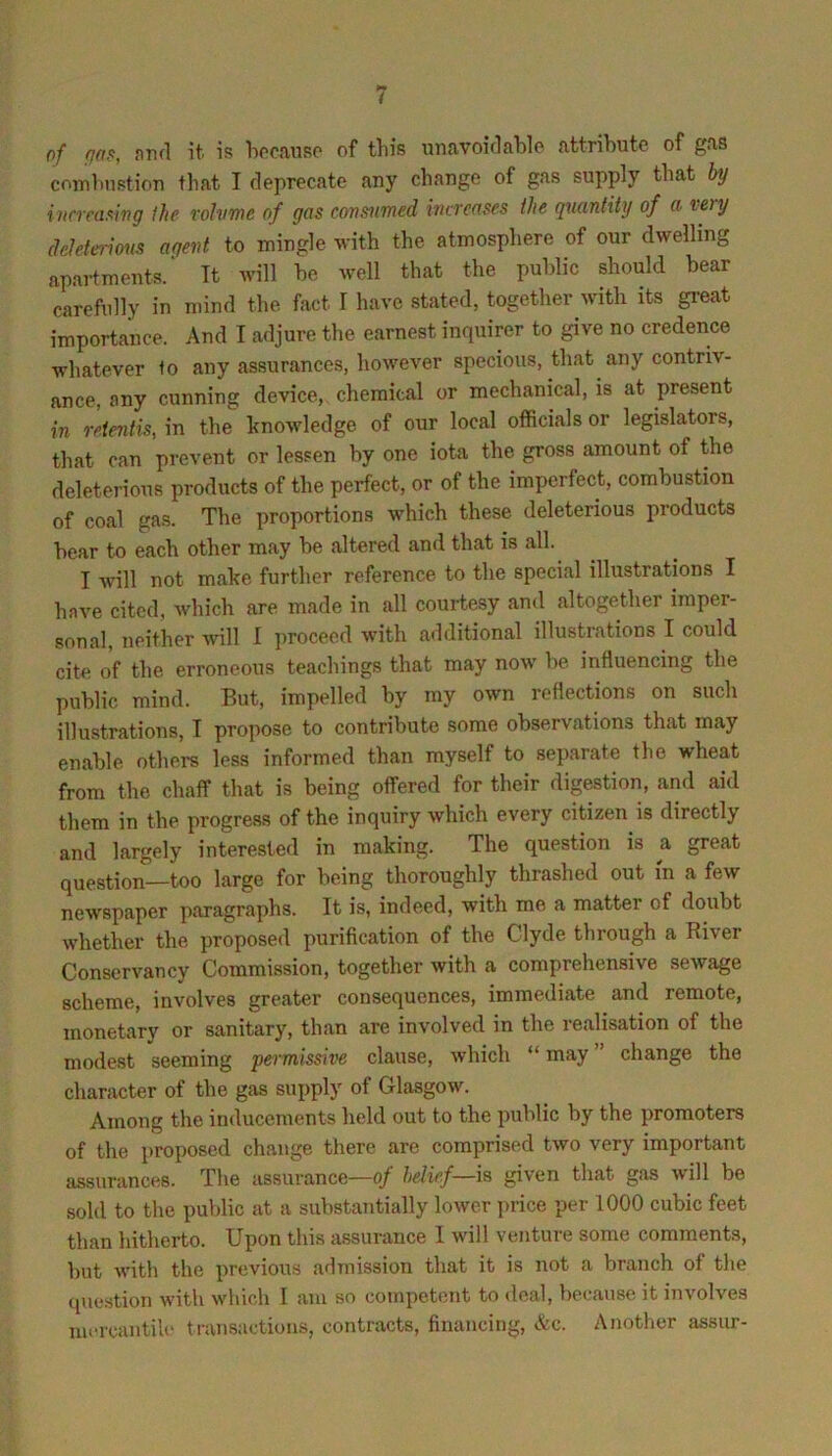 of fin,o, nrifl it. is hocanso of this unavoirlable attribute of gas coiTiinistiori that I deprecate any change of gas supply that by iiirmwng the rohime of gas consumed increases the quantity of a voy dcletericms agent to mingle with the atmosphere of our dwelling apartments.' Tt will be well that the public should bear carefully in mind the fact I have stated, together with its gi-eat importance. And I adjure the earnest inquirer to give no credence whatever to any assurances, however specious, that any contriv- ance, any cunning device, chemical or mechanical, is at present in reientis, in the knowledge of our local officials or legislators, that can prevent or lessen by one iota the gross amount of the deleterious products of the perfect, or of the imperfect, combustion of coal gas. The proportions which these deleterious products bear to each other may be altered and that is all. I will not make further reference to the special illustrations I have cited, which are made in all courtesy and altogether imper- sonal, neither vnW I proceed with additional illustrations I could cite of the erroneous teachings that may now be influencing the public mind. But, impelled by my own reflections on such illustrations, T propose to contribute some observations that may enable others less informed than myself to separate the wheat from the chaff that is being offered for their digestion, and aid them in the progress of the inquiry which every citizen is directly and largely interested in making. The question is a great question—too large for being thoroughly thrashed out in a few newspaper paragraphs. It is, indeed, with me a matter of doubt whether the proposed purification of the Clyde through a Biver Conservancy Commission, together with a comprehensive sewage scheme, involves greater consequences, immediate and remote, monetary or sanitary, tluin are involved in the realisation of the modest seeming permissive clause, which “ may change the character of the gas supply of Glasgow. Among the inducements held out to the public by the promoters of the proposed change there are comprised two very important assurances. The assurance—of belief—is given that gas will be sold to the public at a substantially loAver price per 1000 cubic feet than hitherto. Upon this assurance I will venture some comments, but with the previous aHmission that it is not a branch of the (piestion with which 1 am so competent to deal, because it involves mercantiU' transactions, contracts, financing, &c. Another assiir-