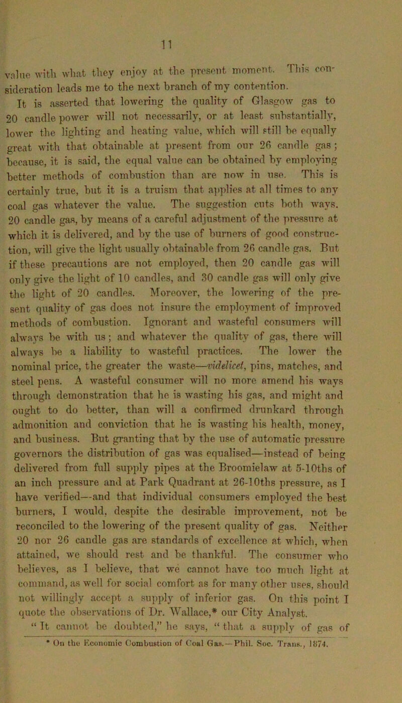 vnlnc with what they eiijoy at the present moment. Tin’s con- sideration leads me to the next branch of my contention. It is asserted that lowering the quality of Glasgow gas to 20 candle power will not necessarily, or at least substantially, lower the lighting and heating value, which will still be equally great with that obtainable at present from our 20 candle gas; because, it is said, the equal value can be obtained by employing better methods of combustion than are now in use. This is certainly true, but it is a truism that a]iplies at all times to any coal gas whatever the value. The suggestion cuts both ways. 20 candle gas, by means of a careful adjustment of the pressure at which it is delivered, and by the use of burners of good construc- tion, will give the light usually obtainable from 26 candle gas. But if these precautions are not employed, then 20 candle gas will only give the light of 10 candles, and 30 candle gas will only give the light of 20 candles. Moreover, the lowering of the pre- sent quality of gas does not insure the employment of improved methods of combustion. Ignorant and wasteful consumers wu’ll always be with us; and w'hatever the quality of gas, there will always be a liability to wasteful practices. Tlie lower the nominal price, the greater the waste—mdelkel, pins, matches, and steel pens. A wasteful consumer will no more amend his ways through demonstration that he is wasting his gas, and might and ought to do better, than will a confirmed drunkard through admonition and conviction that he is wasting his health, money, and business. But granting that by the use of automatic pressure governors the distribution of gas was equalised—instead of being delivered from full supply pipes at the Broomielaw at 5-lOths of an inch pressure and at Park Quadrant at 26-1 Oths pressure, as I have verified—and that individual consumers employed the be.st burners, I would, despite the desirable improvement, not be reconciled to the lowering of the present quality of gas. Neither 20 nor 26 candle gas are standards of excellence at which, when attained, we should rest and be thankfid. The consumer who believes, as I believe, that we cannot have too much light at command, as well for social comfort as for many other uses, should not willingly accept a supply of inferior gas. On this point I quote the observations of Dr. Wallace,* our City Analyst. “ It cannot be doubted, he says, “ that a suj)ply of gas of * On the Kcoiioniic C^onibustioii of Coal Gas. —Pliil. Soc. Trans., \il74.