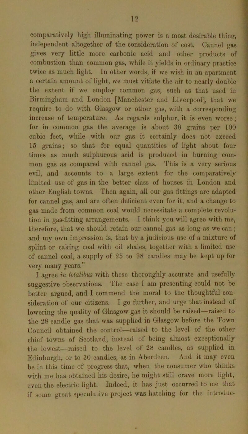 comparatively high illuminating power is a most desirable thimr, independent altogether of the consideration of cost. Cannel gas gives very little more carbonic acid and other products of combustion tlian common gas, while it yields in ordinary practice twice as much light. In other words, if we wish in an apartment a certain amount of light, we must vitiate tlie air to nearly doulde tlie extent if we employ common giis, such jis that used in Birmingham and London [Manchester and Liverpool], that we require to do with Glasgow or other gas, with a corresponding increase of temperature. As regards sulphur, it is even worse; for in common gas the average is about 30 grains per 100 cubic feet, while with our gas it certainly does not exceed 15 grains; so that for equal quantities of light about four times as much sulphurous acid is produced in burning com- mon gas as compared with cannel gas. This is a very serious evil, and accounts to a large extent for the comparatively limited use of gas in the better class of houses in London and other English towns. Then again, all our gas fittings are adapted for cannel gas, and are often deficient even for it. and a change to gas made from common coal would necessitate a complete revolu- tion in gas-fitting arrangements. 1 think you will agiee with me, therefore, that we should retain our cannel gas as long ixs we can ; and my own impression is, that by a judicious use of a mixture of splint or caking coal with oil shales, together with a limited use of cannel coal, a supply of 25 to 28 candles may be kept up for very many years.” I agree in totalibus with these thoroughly accurate and usefully suggestive observations. The ca.se 1 am presenting could not be better argued, and I commend the moral to the thoughtful con sideration of our citizens. I go further, and urge that instead of lowering the quality of Glasgow gas it should be raised—raised to the 28 candle gas that was supplied in Glasgow before the Town Council obtained the control—raised to the level of the other chief towns of Scotland, instead of being almost exceptionally the lowest—raised to the level of 28 candles, as supplied in Edinburgh, or to 30 candles, as in Aberdeen. And it may even be in this time of progress that, when the consumer who thinks with me has obtained his desire, he might still crave more light, even the electric light. Indeed, it has just occurred to me that if .some great s[)eculative project was hatching for the iiitroduc-