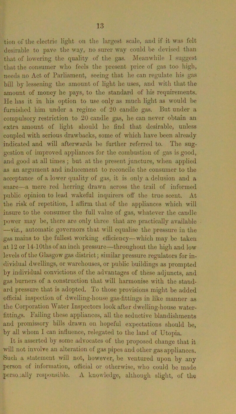 tion 01 tlie electric liglit on the largest scale, and if it was felt desirable to pave the way, no surer way could be devised tlian tliat of lowering the quality of the gas. Meanwhile 1 suggest that the consumer who feels the pre.sent price of gas too liigh, needs no Act of Parliament, seeing that he can regulate his gas bill by lessening the amount of light he uses, and with that the amount of money he pays, to the standard of his requirements. He has it in his option to use only as much light as would be furnislied him under a regime of 20 candle gas. But under a compulsory restriction to 20 candle gas, he can never obtain an extra amount of light should he find that desirable, unless coupled with serious drawbacks, some of which have been already indicated and will afterwards be further referred to. The sug- gestion of improved appliances for tlie combustion of gas is good, and good at all times ; but at the present juncture, when applied as an argument and inducement to reconcile the consumer to the acceptance of a lower quality of gas, it is only a delusion and a snare—a mere red herring drawn across the trail of informed public opinion to lead Avakeful inquirei-s off the true scent. At the risk of repetition, I affirm that of the appliances Avhich Avill insure to the consumer the full value of gas, whatever the candle power may be, there are only three that are practically available —viz., automatic governoi’s that Avill equalise the pres.sure in the gas mains to the fullest working efficiency—Avliich may be taken at 12 or 14-lOths of an inch pressure—throughout the high and low levels of the Glasgow gas district; similar pressure regulators for in- dividual dwellings, or warehouses, or public buildings as prompted by individual convictions of the advantages of these adjuncts, and gas burnei-s of a construction that mil harmonise with the stand- ard pressure that is adopted. To those provisions might be added officijil inspection of dwelling-house gas-fittings in like manner as the Corporation Water Inspectoi-s look after dwelling-house Avater- fittings. Failing these appliances, all the seductive blandishments and promissory bills draAvn on hopeful expectations should be, by all Avhorn 1 can inffuence, relegated to the land of Utopia. It is asserted by some advocates of the proposed change that it Avill not involve an alteration of gas jupes and other gas appliances. Such a statement Avill not, however, be ventured upon by any person of information, official or otherwise, Avho could be made perso.ially responsible. A kuoAvledge, although slight, of the