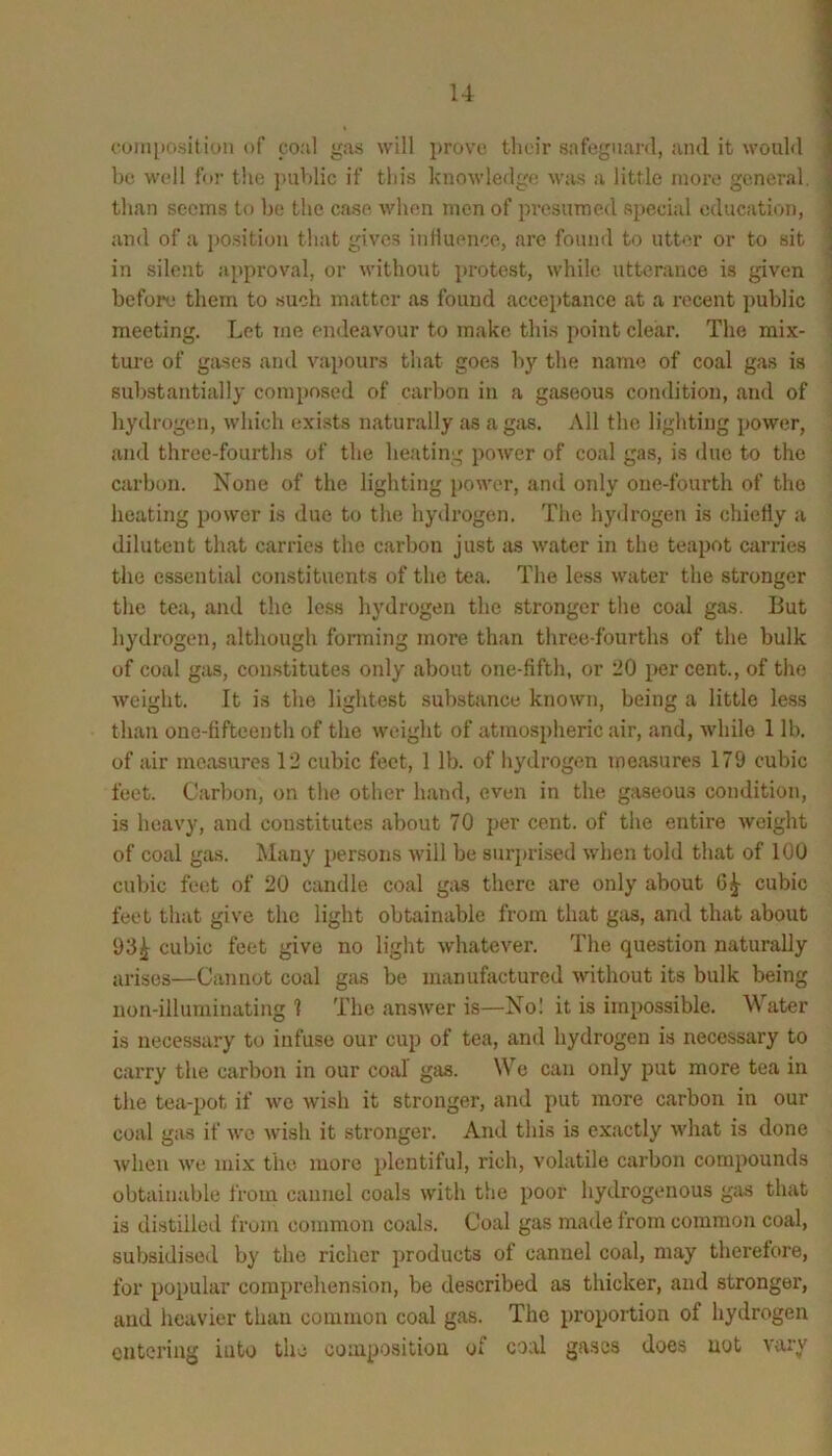 cuiii[»ositiuM of coal gas will prove their safeguard, and it would be well for the jiublic if this knowledge was a little more general, than seems to be the case when men of presumed special education, and of a position that gives iiiHuence, are found to utter or to sit in silent approval, or without protest, while utterance is given before them to such matter as found acceptance at a recent public meeting. Let Tiie endeavour to make this point clear. The mix- ture of gases and vapours that goes by the name of coal gas is substantially comi)osed of carbon in a gaseous condition, and of hydrogen, which exists naturally as a gas. All the lighting power, and three-fourths of the heating poAver of coal gas, is due to the carbon. None of the lighting })owor, and only one-fourth of the heating power is due to the hydrogen. The hydrogen is chietiy a dilutent that carries the carbon just as water in the teapot carries the essential constituents of the tea. The less water the stronger the tea, and the le.ss hydrogen the stronger the coal gas. But hydrogen, although forming moi’e than three-fourths of the bulk of coal gas, constitutes only about one-fifth, or 20 percent., of the Aveight. It is the lightest substance knoAvn, being a little less than one-fifteenth of the Aveight of atmospheric air, and, Avhile 1 lb. of air measures 12 cubic feet, 1 lb. of hydrogen measures 179 cubic feet. Carbon, on the other hand, even in the gaseous condition, is heaA’y, and constitutes about 70 per cent, of the entire Aveight of coal gas. Many persons Avill be surjjrised Avhen told that of 100 cubic feet of 20 candle coal g;AS there are only about 6^ cubic feet that give the light obtainable from that giis, and that about 93^ cubic feet give no light Avhatever. The question naturally arises—Cannot coal gas be manufactured Avithout its bulk being non-illuminating 1 The ansAver is—No! it is impossible. Water is necessary to infuse our cup of tea, and hydrogen is necessary to carry the carbon in our coal gas. We can only put more tea in the tea-pot if Ave wish it stronger, and put more carbon in our coal gas if avc Avish it stronger. And this is exactly Avhat is done Avhen Ave mix the more plentiful, rich, volatile carbon compounds obtainable from cannel coals with the poor hydrogenous gas that is distiliotl from common coals. Coal gas made from common coal, subsidised by the richer products of cannel coal, may therefore, for popular comprehension, be described as thicker, and stronger, and heavier than common coal gas. The proportion of hydrogen entering into the composition of coal gases does not vary