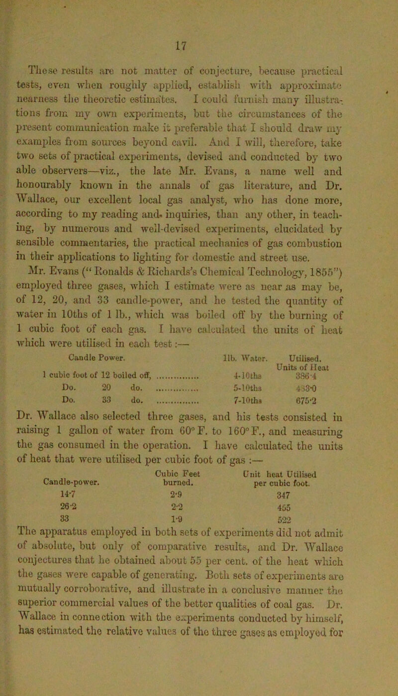 These results ;ire not matter of conjecture, because pi-actical tests, even wlien roughly applied, establish with approximate nearness the theoretic estimates. I could furnish many illustra- tions fj-oni my owm expeiiments, but the circumstances of the present communication make it preferable that I should draw my examples from soui'ces beyond cavil. And I will, therefore, take two sets of practical expeiiments, devised and conducted by two able obseiwers—viz., the late Mr. Evans, a name Avell and honom'ably known in the annals of gas literature, and Dr. Wallace, our excellent local gas analyst, who has done more, according to my reading and. inquiries, than any other, in teach- ing, by numerous and well-devised experiments, elucidated by sensible commentaries, the practical mechanics of gas combustion in their applications to lighting for domestic and street use. Mr. Evans {“ Ronalds & Richards’s Chemical Technology, 1855”) employed three gases, which I estimate were as near as may be, of 12, 20, and 33 candle-power, and he tested the quantity of water in lOths of 1 lb., which was boiled oft’ by the burning of 1 cubic foot of each gas. I have calculated the units of heat which M'cre utilised in each test:— Candle Power. 1 cubic foot of 12 boiled off. Do. 20 do. Do. 33 do. lib. Water. Utilised. Units of Heat 4- lOths 386-4 5- lOtbs 4i3’0 7-lOths 675-2 Dr. Wallace also selected three gases, and his tests consisted in raising 1 gallon of Avater from GO^F. to 160° F., and measuring the gas consumed in the operation. I have ctdculated the units of heat that Avere utilised per cubic foot of gas :— Candle-power. 14-7 26-2 33 Cubic Feet burned. 2-.0 2-2 Unit heat Utilised per cubic foot. 347 455 1-9 522 The apparatus employed in both sets of experiments did not admit of absolute, but only of compartitive results, and Dr. Wallace conjectures that he obtained about 55 per cent, of the heat Avhich the gases Avere capable of generating. Both sets of experiments are mutually corroborative, and illustrate in a conclusive manner the superior commercial values of the better qualities of coal gas. Dr. Wallace in connection Avith the experiments conducted by himself, has estimated the relative values of the three gases as employed for