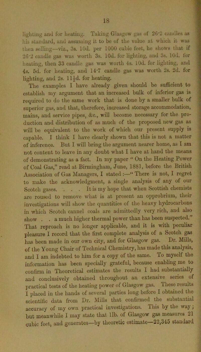 lighting and for heating. Taking Glasgow gas of 2G'2 candles as liis standard, ami assuniiug it to he of the value at which it was then selling—viz., 3s. lOd. per 1000 cubic feet, he shows that if 2G'2 caudle gas was Avorth 3s. lOd. for lighting, and 3s. lOtl. for heating, then 33 caudle gas Avas Avorth 4s. lOd. for lighting, and 4s. 5d. for heating, and 14-7 candle gas Avas worth 2s. 2d. for lighting, and 2s. ll^d. for heating. The examples I have already given should be sufficient to establish my argument that an increased bulk of inferior gas is required to do the same AA'ork that is done by a smaller bulk of superior gas, and that, therefore, inoresvsed storage accommodation, mains, and service pipes, &c., will become necessary for the pro- duction and distribution of as much of the proposed ucav gas as Avill be equivalent to the work of which our present supply is capable. I think I have clearly shoAvn that this is not a matter of inference. But I Avill bring the argument nearer home, as I am not content to lea\'e in any doubt A\diat I have at hand the means of demonstrating as a fact. In my paper “ On the Heating PoAver of Coal Gas,” read at Birmingham, June, 1881, before the British Association of G:is Managers, I stated “ There is not, I regret to make the acknowledgment, a single analysis of any of our I Scotch gases. . . . It is my hope that when Scottish chemists S are roused to remove Avhat is at present an opprobrium, their investigations A\dll show the quantities of the heavy hydrocarbons in Avhich Scotch cannel coals are admittedly very rich, and also shoAV . . a much higher thermal poAver than has been suspected.” That reproach is no longer applicable, and it is Avith peculiar pleasure I record that the first complete analysis of a Scotch gas has been made in our own city, and for Glasgow gas. Dr. Mills, of the Young Chair of Technical Chemistry, has made this analysis, and I am indebted to him for a copy of the same. To myself the information has been specially gi'ateful, because enabling me to confirm in Theoretical estimates the results I had substantially and conclusively obtained throughout an extensive series of practical tests of the heating power of Glasgow gas. These results I placed in the hands of several parties long before I obtained the scientific data from Dr. Mills that confinned the substantial accuracy of my oavu practical investigations. This by the Avay; but meanwhile I may state that lib. of Glasgow gas measures 21 cubic feet, and generates—by theoretic estimate—22,345 standard