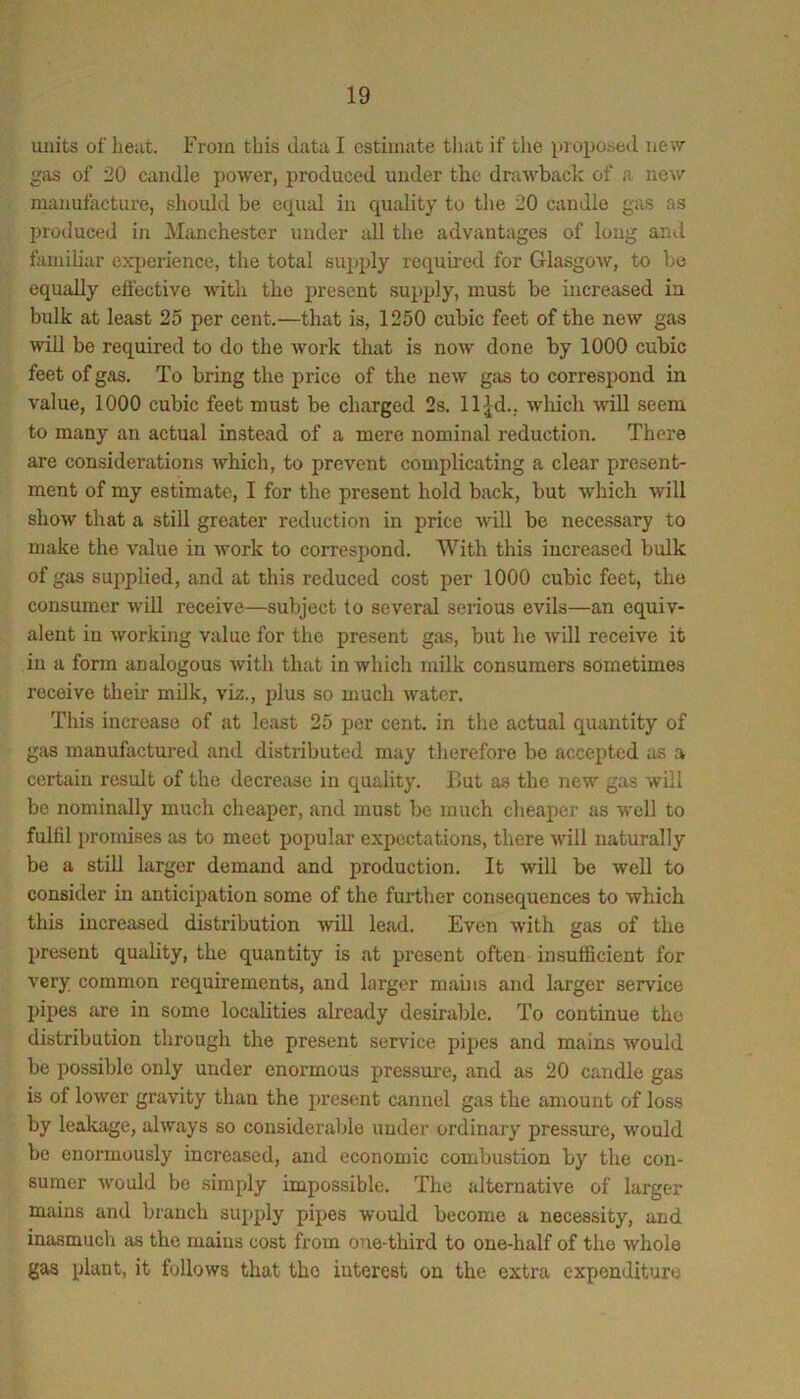 units of heat. From this data I estimate tliat if the proposed new gas of 20 candle power, produced under the drawback of a new nunufacture, should be equal in quality to the 20 candle gas as produced in Manchester under all the advantages of long and familiar experience, the total supply requhed for Glasgow, to be equally effective with the present supply, must be increased in bulk at least 25 per cent.—that is, 1250 cubic feet of the new gas wiU be required to do the work that is now done by 1000 cubic feet of gas. To bring the price of the new gas to correspond in value, 1000 cubic feet must be charged 2s. ll^d., which will seem to many an actual instead of a mere nominal reduction. There are considerations which, to prevent complicating a clear present- ment of my estimate, I for the present hold back, but w’hich will show that a still greater reduction in price will be necessary to make the value in work to correspond. With this increased bulk of gas supplied, and at this reduced cost per 1000 cubic feet, the consumer will receive—subject to several serious evils—an equiv- alent in working value for the present gas, but he will receive it in a form analogous with that in which milk consumers sometimes receive their milk, viz., plus so much water. This increase of at least 25 per cent, in the actual quantity of gas manufactured and distributed may therefore be accepted as a certain result of the decrease in quality. But as the new gas will be nominally much cheaper, and must be much cheaper as well to fulfil promises as to meet popular expectations, there will naturally be a still larger demand and production. It will be well to consider in anticipation some of the further consequences to which this increased distribution will lead. Even with gas of the present quality, the quantity is at present often insufficient for very common requirements, and larger mains and larger service pipes are in some localities already desirable. To continue the distribution through the present service pijjes and mains would be possible only under enormous pressure, and as 20 candle gas is of lower gravity than the present cannel gas the amount of loss by leakage, always so considerable under ordinary pressure, would be enormously increased, and economic combustion by the con- sumer would be simply impossible. The alternative of larger mains and branch supply pipes would become a necessity, and inasmuch as the mains cost from one-third to one-half of the whole gas plant, it follows that the interest on the extra expenditure