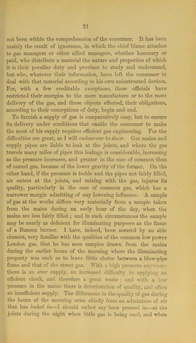 not been \vithin the comprehension of the consumer. It has been mainly the result of ignorance, in which the cliief blame attaches to gas managers or other allied managers, whether honorary or paid, who distribute a material the nature and properties of which it is their i)eculiar duty and province to study and understand, but who, whatever their information, have left the consumer to deal with that material according to his own uiiinstructed devices. For, ^vith a few creditable exceptions, these officials have restricted their energies to the mere manufacture or to the mere delivery of the gas, and these objects effected, their obligations, according to their conceptions of duty, begin and end. To furnish a supply of gas is comparatively easy, but to ensure its delivery under conditions that enable the consumer to make the most of his supply requires efficient gas engineering. For the difficulties are great, as I will endeavour to show. Gas mains and supply pipes are liable to leak at the joints, and where the gas travels many miles of pipes this leakage is considerable, increasing as the pressure increases, and greater in the case of common than of cannel gas, because of the lower gravity of the former. On the other hand, if the pressure is feeble and the pipes not fairly filled, air enters at the joints, and mixing with the gas, injures its quality, particularly in the case of common gas, which has a narrower margin admitting of any lowering influence. A sample of gas at the works differs very materially from a sample taken from the mains during an early hour of the day, when the mains are less fairly filled ; and in such circumstances the sample may be nearly as deficient for illuminating purposes as the flame of a Bunsen burner. I have, indeed, been assured by an able chemist, very familiar with the qualities of the common low power London gas, that he has seen samples drawn from the mains during the earlier hours of the morning where the illuminating property was such as to leave little choice between a blow-pipe flame and that of the street gas. With a high pressure anywhere there is an over supply, an increased difficulty in applying an efficient check, and therefore a great waste; and with a low pressure in the mains there is deterioration of quality, and often an insufficient supply. The differences in the quality of gas during the hours of the morning arise chiefly from an admixtm-e of air that has leaked in—I should rather say been pressed in—at the joints dui’ing the night when little gas is being used, and when