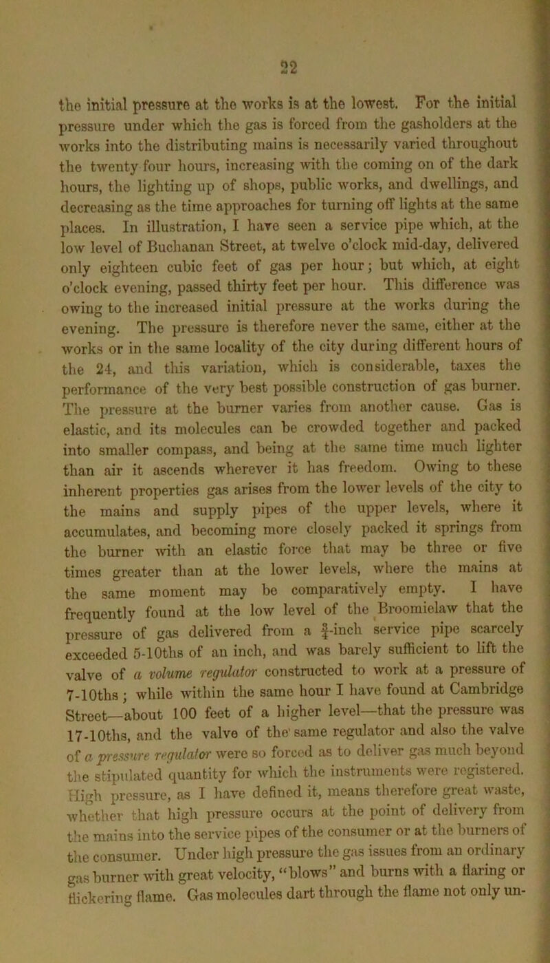 the initial pressure at the works is at the lowest. For the initial pressure under which the gas is forced from tlie gasholders at the works into the distributing mains is necessarily varied throughout the twenty four liours, increasing with the coming on of the dark hours, the lighting up of shops, public works, and dwellings, and decreasing as the time approaches for turning off lights at the same places. In illustration, I have seen a service pipe which, at the low level of Buchanan Street, at twelve o’clock mid-day, delivered only eighteen cubic feet of gas per hour; but which, at eight o’clock evening, passed thirty feet per hour. This difference was owing to the increased initial pressure at the works during the evening. The pressure is therefore never the same, either at the works or in the same locality of the city during different hours of the 24, and this variation, which is considerable, taxes the performance of the very best possible construction of gas burner. The pressure at the burner varies from another cause. Gas is elastic, and its molecules can be crowded together and packed into smaller compass, and being at the same time much lighter than air it ascends wherever it has freedom. Owing to these | inherent properties gas arises from the lower levels of the city to j the mains and supply pipes of the upper levels, where it ] accumulates, and becoming more closely packed it springs from j the burner -with an elastic force that may be three or five | times greater than at the lower levels, where the mains at , the same moment may be comparatively empty. I have 1 frequently found at the low level of the Broomielaw that the pressure of gas delivered from a |-iuch service pipe scarcely - exceeded 5-lOths of an inch, and was barely sufficient to lift the . valve of a volume regulator constructed to work at a pressure of ‘ 7-lOths ; while within the same hour I have found at Cambridge Street—about 100 feet of a higher level—that the pressure was ' 17-lOths, and the valve of the’same regulator and also the valve of a p-essure regulatoi- were so forced as to deliver gas much beyond the stipulated quantity for which the instruments were registered. Hirrh pressure, as I have defined it, means therefore great wtiste, Avhether that high pressure occurs at the point of delivery from the mains into the service pipes of the consumer or at the burners of the consumer. Under high pressure the gas issues from an ordinary | gas burner wdth great velocity, “blows and burns with a Haring or flickering flame. Gas molecules dart through the flame not only un-