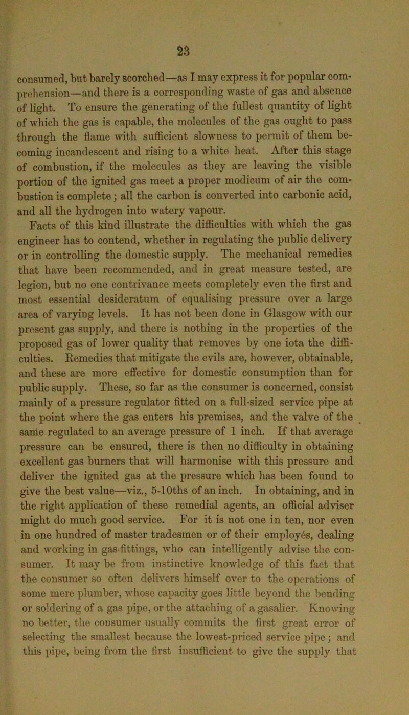 consumed, but barely scorched—as I may express it for popular com- j)rnliension—and there is a corresponding waste of gas and absence of light. To ensure the generating of the fullest quantity of light of which the gas is capable, the molecules of the gas ought to pass through the flame with sufficient slowness to permit of them be- coming incandescent and rising to a white heat. After this stage of combustion, if the molecules as they are leaving the visible portion of the ignited gas meet a proper modicum of air the com- bustion is complete; all the carbon is converted into carbonic acid, and all the hydrogen into watery vapour. Facts of this kind illustrate the difficulties with which the gas engineer has to contend, whether in regulating the public delivery or in controlling the domestic supply. The mechanical remedies that have been recommended, and in great measure tested, are legion, but no one contrivance meets completely even the first and most essential desideratum of equalising pressure over a largo area of varying levels. It has not been done in Glasgow ^vith our present gas supply, and there is nothing in the properties of the proposed gas of lower quality that removes by one iota the diffi- culties. Kemedies that mitigate the evils are, however, obtainable, and these are more effective for domestic consumption than for public supply. These, so far as the consumer is concerned, consist mainly of a pressure regulator fitted on a full-sized service pipe at the point where the gas enters his premises, and the valve of the same regulated to an average pressure of 1 inch. K that average pressure can be ensured, there is then no difficulty in obtaining excellent gas burners that will harmonise with this pressure and deliver the ignited gas at the pressure which has been found to give the best value—viz., 5-lOths of an inch. In obtaining, and in the right application of these remedial agents, an official adviser might do much good service. For it is not one in ten, nor even in one hundred of master tradesmen or of their employes, dealing and working in gas-fittings, who can intelligently advise the con- sumer. It may be from instinctive knowledge of this fact that the consumer so often delivers himself over t-o the operations of some mere plumber, whose capacity goes little beyond the bending or soldering of a gas pipe, or the attaching of a gasalier. Knowing no better, the consumer usiially commits the first great error of selecting the smallest because the lowest-priced service pipe; and tliis pipe, being from the first insufficient to give the supply that