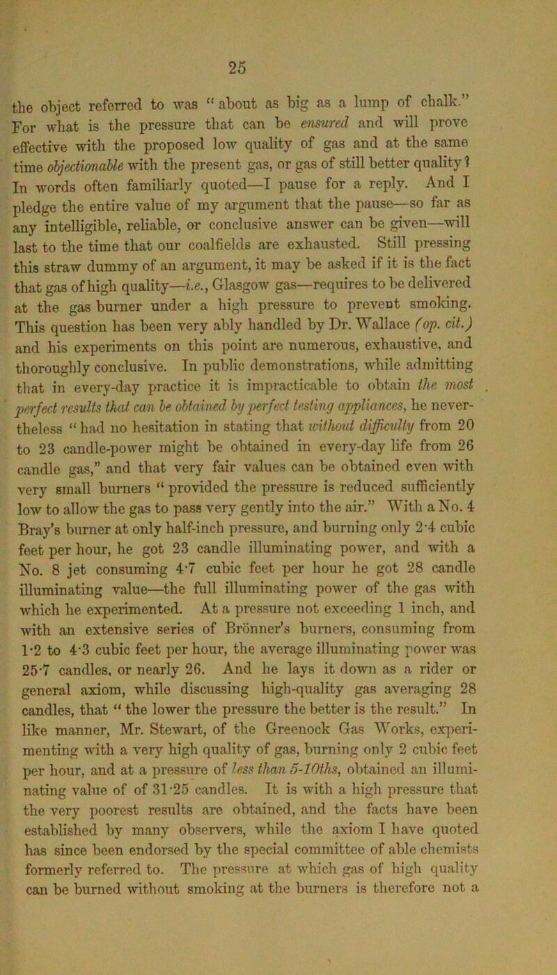 the object referred to was “ about as big as a lump of chalk.” For what is the pressure that can be emured and will prove effective with the proposed low quality of gas and at the same time ohjectimaUe with the present gas, or gas of still better quality ? In words often familiarly quoted—I pause for a reply. And I pledge the entire value of my argument that the pause—so far as any intelligible, reliable, or conclusive answer can be given—will last to the time that our coalfields are exhausted. Still pressing this straw dummy of an argument, it may be asked if it is the fact that gas of high quality—i.^., Glasgow gas—requires to be delivered at the gas burner under a high pressure to prevent smoking. This question has been very ably handled by Dr. Wallace (op. cit.) and his experiments on this point are numerous, exhaustive, and thoroughly conclusive. In public demonstrations, while admitting that in every-day practice it is impracticable to obtain the most perfect re^svlts that can he obtained by ]>erfect testing appliances, he never- theless “ had no hesitation in stating that icithmd diffievlty from 20 to 23 candle-power might be obtained in every-day life from 26 candle gas,” and that very fair values can be obtained even with very small burners “ provided the pressure is reduced sufficiently low to allow the gas to pass very gently into the air.” With a No. 4 Bray’s burner at only half-inch pressure, and burning only 2-4 cubic feet per hour, he got 23 candle illuminating power, and with a No. 8 jet consuming 4*7 cubic feet per hour he got 28 candle illuminating value—the full illuminating power of the gas with which he experimented. At a pressure not exceeding 1 inch, and with an extensive series of Bronner’s burners, consuming from 1-2 to 4’3 cubic feet per hour, the average illuminating power was 25'7 candles, or nearly 26. And he lays it down as a rider or general axiom, while discussing high-quality gas averaging 28 candles, that “ the lower the pressure the better is the result.” In like manner, Mr. Stewart, of the Greenock Gas Works, exq)eri- menting with a very high quality of gas, burning only 2 cubic feet per hour, and at a pressure of less than 5-lOths, obtained an illumi- nating value of of 31’2.5 candles. It is with a high pressure that the very poorest results are obtained, and the facts have been established by many observers, while the axiom I have quoted has since been endorsed by the special committee of able chemists formerly referred to. The pressure at which gas of high quality can be burned without smoking at the burners is therefore not a