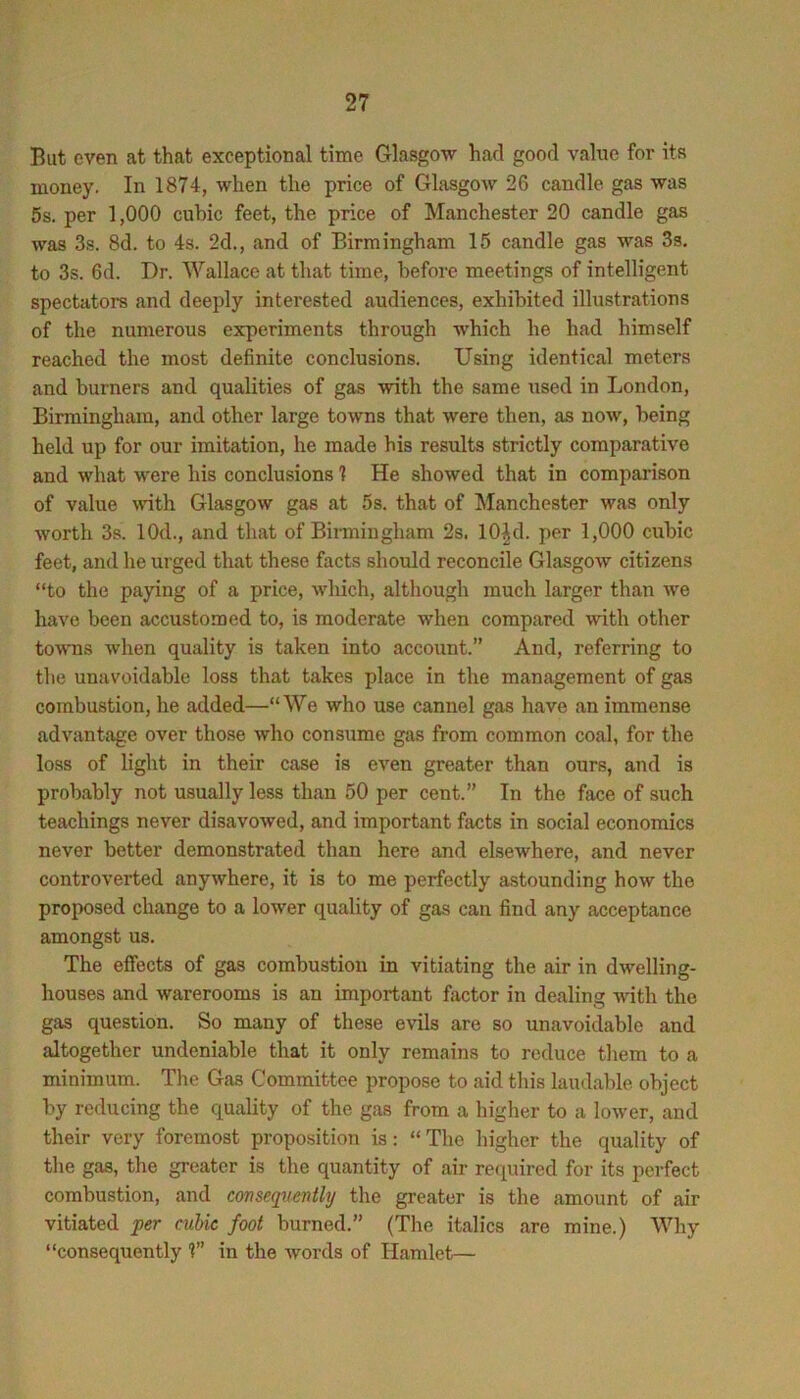 But even at that exceptional tinfie Glasgow had good value for its money. In 1874, when the price of Glasgow 26 candle gas was 5s. per 1,000 cubic feet, the price of Manchester 20 candle gas was 3s. 8d. to 4s. 2d., and of Birmingham 15 candle gas was 3s. to 3s. 6d. Dr. Wallace at that time, before meetings of intelligent spectators and deeply interested audiences, exhibited illustrations of the numerous experiments through which he had himself reached the most definite conclusions. Using identical meters and burners and qualities of gas with the same used in London, Birmingham, and other large towns that were then, as now, being held up for our imitation, he made bis results strictly comparative and what were his conclusions 1 He showed that in comparison of value ^vith Glasgow gas at 5s. that of Manchester was only worth 3s. lOd., and that of Birmingham 2s. 10|d. per 1,000 cubic feet, and he urged that these facts should reconcile Glasgow citizens “to the paying of a price, which, although much larger than we have been accustomed to, is moderate when compared with other tovTis when quality is taken into account.” And, referring to the unavoidable loss that takes place in the management of gas combustion, he added—“We who use cannel gas have an immense advantage over those who consume gas from common coal, for the loss of light in their case is even greater than ours, and is probably not usually less than 50 per cent.” In the face of such teachings never disavowed, and important facts in social economics never better demonstrated than here and elsewhere, and never controverted anywhere, it is to me perfectly astounding how the proposed change to a lower quality of gas can find any acceptance amongst us. The effects of gas combustion in vitiating the air in dwelling- houses and warerooms is an important factor in dealing Avith the gas question. So many of these evils are so unavoidable and altogether undeniable that it only remains to reduce tliem to a minimum. The Gas Committee propose to aid this laudable object by reducing the quality of the gas from a higher to a loAver, and their very foremost proposition is: “ The liigher the quality of the gas, the greater is the quantity of air required for its perfect combustion, and consequently the greater is the amount of air vitiated per cubic foot burned.” (The italics are mine.) Why “consequently 1” in the Avords of Hamlet—