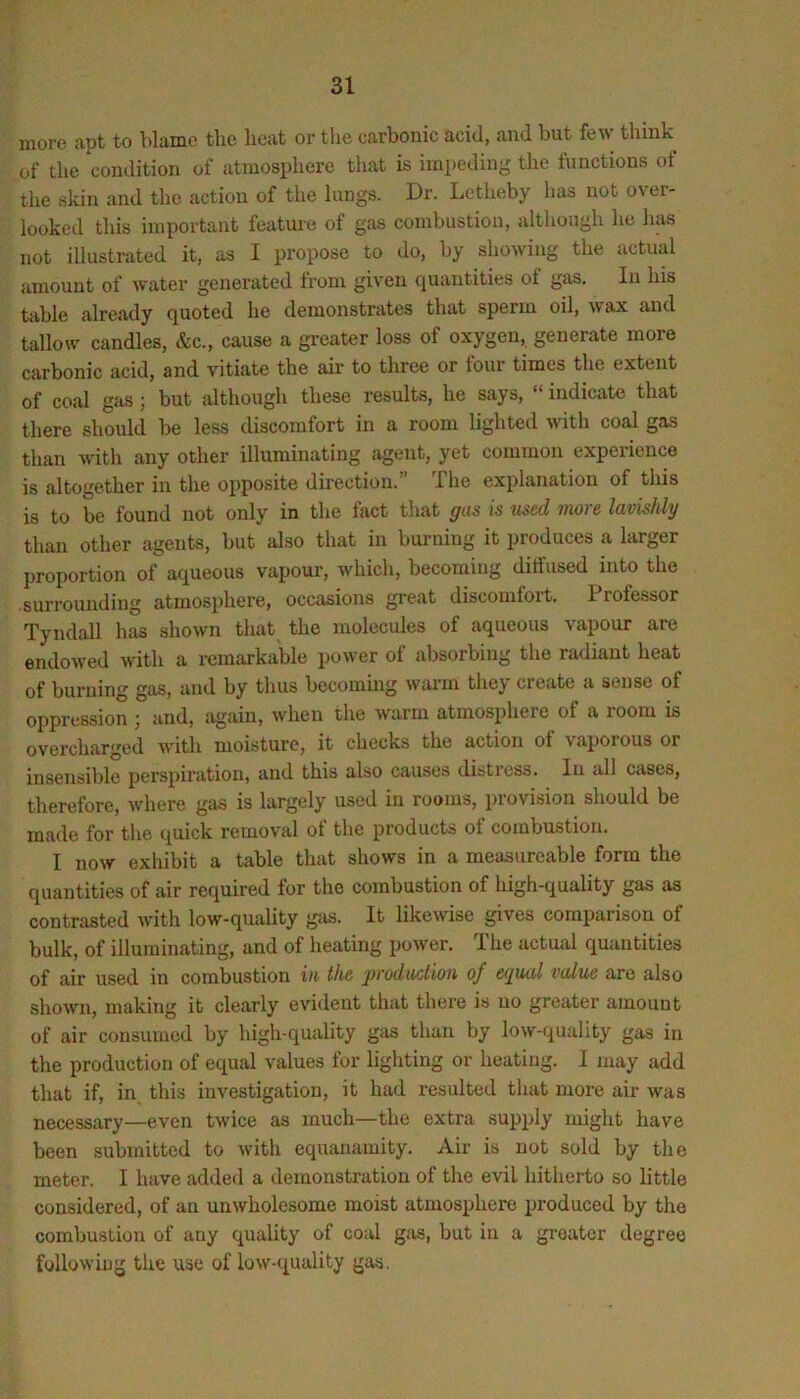 more apt to blame the heat or the carbonic acid, and but few tliink of the condition of atmosphere that is impeding the functions of the skin and the action of the lungs. Dr. Lotheby has not over- looked this important feature of gas combustion, although he has not illustrated it, as I propose to do, by showing the actual amount of water generated from given quantities of gas. In his table already quoted he demonstrates that sperm oil, wax and tallow candles, &c., cause a greater loss of oxygen, generate more carbonic acid, and vitiate the air to three or four times the extent of coal gas; but although these results, he says, “ indicate that there should be less discomfort in a room lighted with coal gas than with any other illuminating agent, yet common experience is altogether in the opposite direction.” The explanation of this is to be found not only in the fact that gas is used more lavishly than other agents, but also that in burning it produces a larger ])roportion of aqueous vapour, which, becoming diffused into the surrounding atmosphere, occasions great discomfort. Professor Tyndall has shown that the molecules of aqueous vapour are endowed with a remarkable power of absorbing the radiant heat of burning gas, and by thus becommg warm they create a sense of oppression ; and, again, when the warm atmosphere of a room is overcharged with moisture, it checks the action of vaporous or insensible perspiration, and this also causes distiess. In all cases, therefore, where gas is largely used in rooms, provision should be made for the quick removal of the products of combustion. I now exhibit a table that shows in a measureable form the quantities of air required for the combustion of high-quality gas as contrasted with low-quality gas. It likewise gives comparison of bulk, of illuminating, and of heating power. The actual quantities of air used in combustion in th^ prodaclion of eyual value are also shown, making it clearly evident that thei’e is no greater amount of air consumed by high-quality gas than by low-quality gas in the production of equal values for lighting or heating. I may add that if, in this investigation, it had resulted that more air was necessary—even twice as much—the extra supply might have been submitted to with equanamity. Air is not sold by the meter. I have added a demonstration of the evil hitherto so little considered, of an unwholesome moist atmosphere produced by the combustion of any quality of coal giis, but in a greater degree followiug the use of low-quality gas.