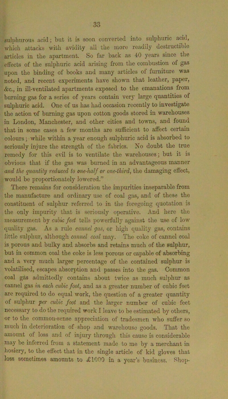 sulphurous acid j but it is soon converted into sulphuric acid, ■which attacks with avidity all the more readily destructible articles in the apartment. So far back as 40 years since the effects of the sulphuric acid arising from the combustion of gas upon the binding of books and many articles of furniture ■was noted, and recent experiments have shown that leather, paper, &c., in ill-ventilated apartments exposed to the emanations from burning gas for a series of years contain ver}' large quantities of sulphuric acid. One of us has had occasion recently to investigate the action of burning gas upon cotton goods stored in warehouses in London, Manchester, and other cities and towns, and found that in some cases a few months are sufficient to affect certain colours; while within a year enough sulphuric acid is absorbed to seriously injure the strength of the fabrics. No doubt the true remedy for this evil is to ventilate the warehouses; but it is obvious that if the gas was burned in an advantageous manner and the quantity reduced to one-half or one-third, the damaging effect, would be proportionately lowered.” There remains for consideration the impurities inseparable from the manufacture and ordinary use of coal gas, and of these the constituent of sulphur referred to in the foregoing quotation is the only impurity that is seriously operative. And here the measurement by cubic feet tolls powerfully against the use of low quality gas. As a rule cannel gas, or high quality gas, contains little sulphur, although cannel coal may. The coke of cannel coal is porous and bulky and absorbs and retains much of the sulphur, but in common coal the coke is less porous or capable of absorbing and a very much larger percentage of the contained sulphur is volatilised, escapes absorption and passes into the gas. Common coal gas admittedly contains about twice as much sulphur as cannel gas in each cubic foot, and as a greater number of cubic feet are required to do equal work, the question of a greater quantity of sulphur per cubic foot and the larger number of cubic feet necessary to do the I’equired ■work I leave to be estimated by others, or to the common-sense appreciation of tradesmen who suffer so much in deterioration of shop and warehouse goods. That the amount of loss and of injury through this cause is considerable may be inferred from a statement made to me by a merchant in hosiery, to the effect that in the single article of kid gloves that loss sometimes amounts to XIOOO in a year’s business. Shop-