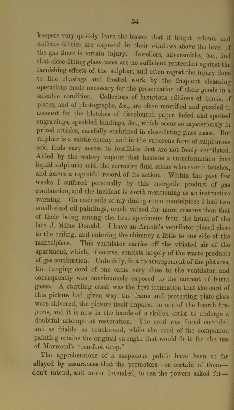 keepers very quickly learn the lesson that if bright colours and delicate hibrics are exposed in their windows above the level of the gas there is certain injury. Jewellers, silversmiths, &c., find that close-fitting glass cases are no sufficient protection against the tarnishing effects of. the sulphur, and often regret the injury done to fine chasings and frosted work by the frequent cleansing operations made necessary for the presentation of their goods in a saleable condition. Collectors of luxurious editions of books, of plates, and of photographs, &c., are often mortified and puzzled to account for the blotches of discoloured paper, faded and spotted engravings, speckled bindings, &c., which occur so mysteriously in prized articles, carefully enshrined in close-fitting glass cases. But sulphur is a subtle enemy, and in the vaporous form of sulphurous acid finds easy access to localities that are not freely ventilated. Aided by the watery vapour that hastens a transformation into liquid sulphuric acid, the corrosive fluid sticks wherever it touches, and leaves a regretful record of its action. Within the past few weeks I suffered personally by this energetic product of gas combustion, and the incident is worth mentioning as an instructive warning. On each side of my dining room mantelpiece I had two small-sized oil paintings, much valued for more reasons than that of their being among the best specimens from the brush of the late J. Milne Donald. I have an Ai-nott’s ventilator placed close to the ceiling, and entering the chimney a little to one side of the mantelpiece. This ventilator carries off the vitiated air of the apartment, which, of course, consists largely of the waste products of gas combustion. Unluckily, in a re-arrangement of the pictures, the hanging cord of one came very close to the ventilator, and consequently was continuously exposed to the current of burnt gases. A startling crash was the first intimation that the cord of this picture had given way, the frame and protecting plate-ghiss were shivered, the picture itself impaled on one of the hearth fire- irons, and it is now in the hands of a skilled artist to undergo a doubtful attempt at restoration. The cord was found corroded and as friable as touchwood, while the cord of the companion painting retains the original strength that would fit it for the use of Harwood’s “ten-foot drop.” The apprehensions of a suspicious public have been so far allayed by assurances that the promoters—or certain of them— don’t intend, and never intended, to use the powers asked for—