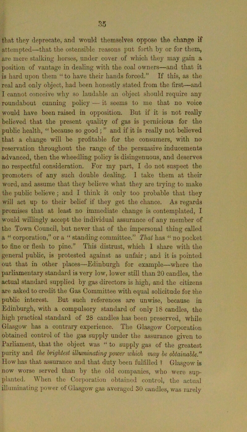 that they deprecate, and would themselves oppose the change if attempted—that the ostensible reasons put forth by or for them, are mere stalking hoises, under cover of Avhich they may gain a position of vantage in dealing with the coal owners—and that it is liard upon them “to have their hands forced.” If this, as the real and only object, had been honestly stated from the first—and I cannot conceive wliy so laudable an object should require any roundabout cunning policy — it seems to me that no voice would have been raised in opposition. But if it is not really believed that the present quality of gas is pernicious for the public health, “ because so good; ” and if it is really not believed that a change will be profitable for the consumers, with no reservation throughout the range of the persuasive inducements advanced, then the wheedling policy is disingenuous, and deserves no respectful consideration. For my part, I do not suspect the promoters of any such double dealing. 1 take them at their word, and assume that they believe what they are trying to make the public believe; and I think it only too probable that they will act up to their belief if they get the chance. As regards promises that at least no immediate change is contemplated, I would willingly accept the individual assurance of any member of the Town Council, but never that of the impersonal thing called a “ corporation,” or a “ standing committee.” Tliat has “ no pocket to fine or flesh to pine.” This distrust, which I share with the general public, is protested against as unfair; and it is pointed out that in other places—Edinburgh for example—where the parliamentary standard is very low, lower still than 20 candles, the actual standard supplied by gas directors is high, and the citizens are asked to credit the Gas Committee with equal solicitude for the public interest. But such references are unwise, because in Edinburgh, with a compulsory standard of only 18 candles, the high practical standard of 28 candles has been preserved, while Glasgow has a contrary experience. The Glasgow Corporation obtained control of the gas supply under the assurance given to Parliament, that the object was “ to supply gas of the greatest purity and the brightest illumhiating power which may he obtainable. How has that assurance and that duty been fulfilled ? Glasgow is now worse served than by the old companies, who were sup- planted. When the Corporation obtained control, the actual illuminating power of Glasgow gas averaged 30 candles, was rarely