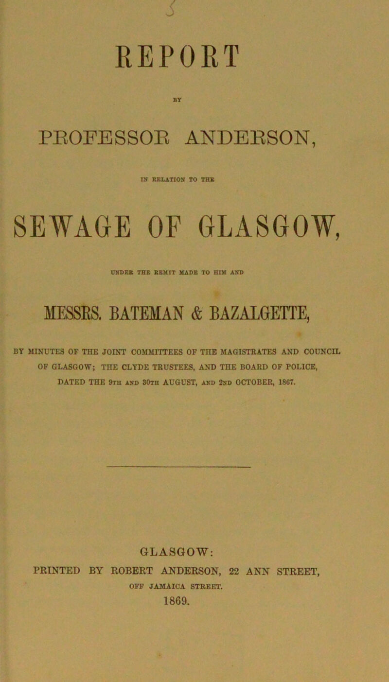 REPORT BY PEOFESSOE ANDEESON, IN RELATION TO THE SEWAGE OF GLASGOW, UNDER THE REMIT MADE TO HIM AND MESSES. BATEMAN & BAZALGETTE, BY MINUTES OF THE JOINT COMMITTEES OF THE MAGISTRATES AND COUNCIL OF GLASGOW; THE CLYDE TRUSTEES, AND THE BOARD OF POLICE, DATED THE 9th akd SOth AUGUST, and 2nd OCTOBER, 1867. GLASGOW: PRINTED BY ROBERT ANDERSON, 22 ANN STREET, OFF JAMAICA STREET. 1869.