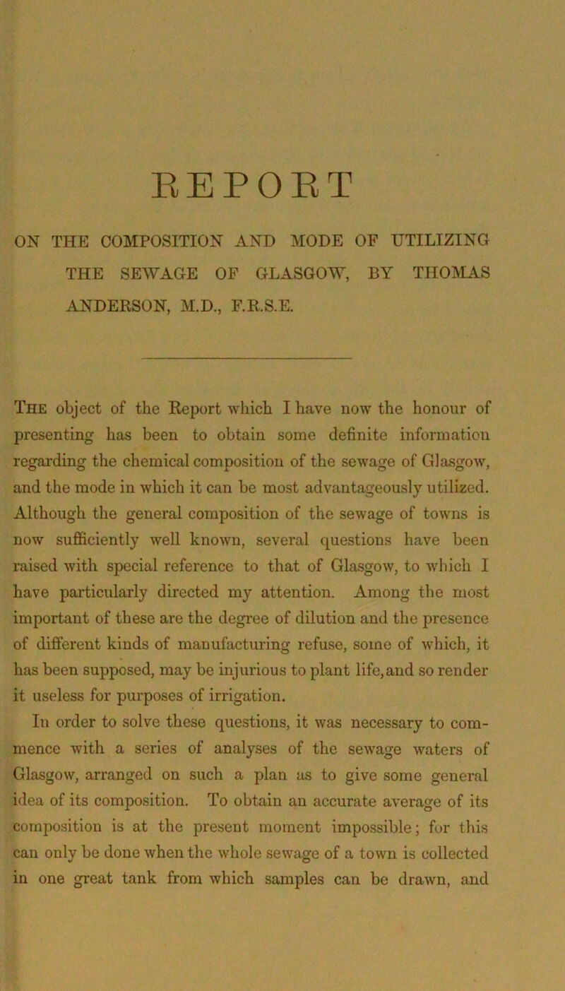 EEPOET ON THE COMPOSITION AND MODE OF UTILIZING THE SEWAGE OF GLASGOW, BY THOMAS ANDERSON, M.D., F.R.S.E. The object of the Report which I have now the honour of presenting has been to obtain some definite information regarding the chemical composition of the sewage of Glasgow, and the mode in which it can be most advantageously utilized. Although the general composition of the sewage of towns is now sufficiently well known, several questions have been raised with special reference to that of Glasgow, to which I have particularly directed my attention. Among the most important of these are the degree of dilution and the presence of different kinds of manufacturing refuse, some of which, it has been supposed, may be injurious to plant life,and so render it useless for purposes of irrigation. In order to solve these questions, it was necessary to com- mence with a series of analyses of the sewage waters of Glasgow, arranged on such a plan as to give some general idea of its composition. To obtain an accurate average of its composition is at the present moment impossible; fur tliis can only be done when the whole sewage of a town is collected in one great tank from which samples can be drawn, and