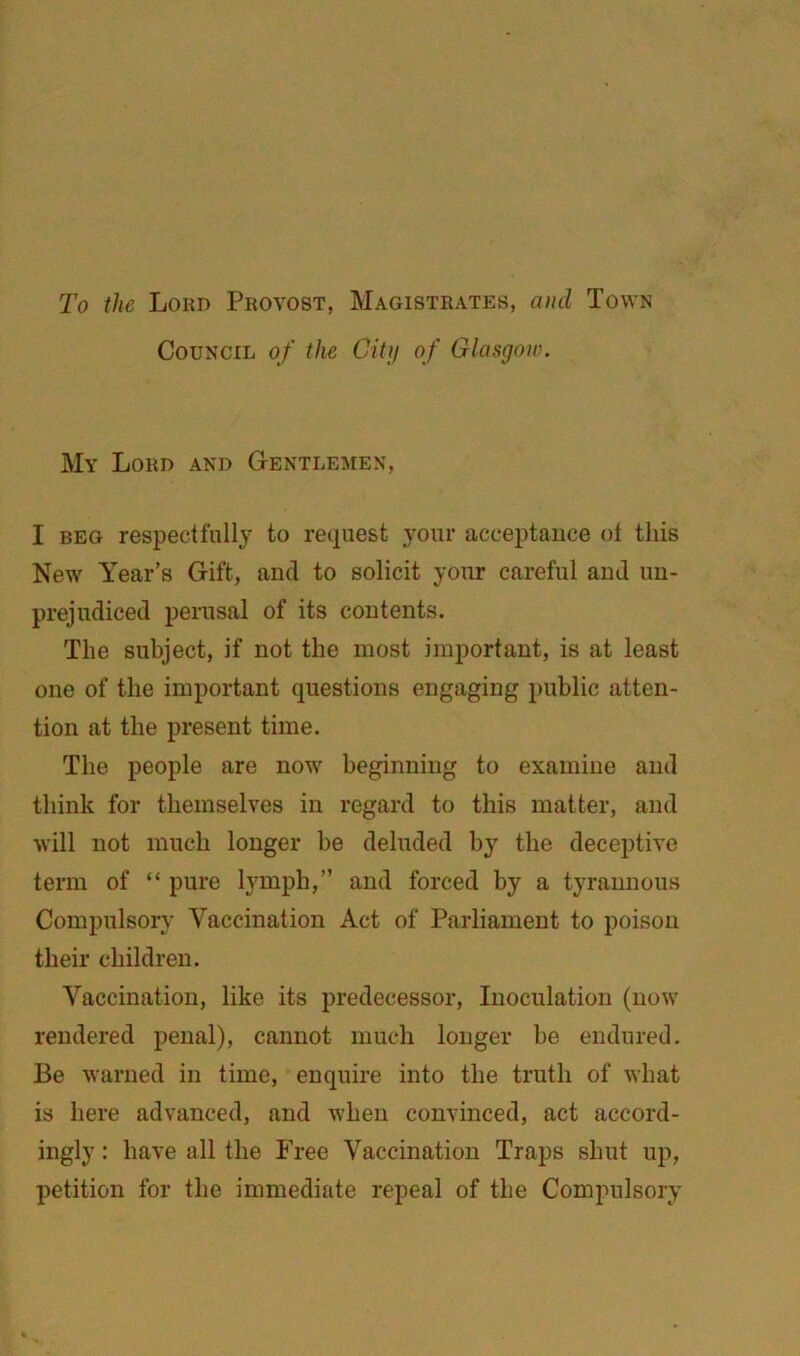 To the Lokd Provost, Magistrates, and Town Council of the Citij of Glasgow. My Lord and Gentlemen, I BEG respectfully to request your acceptance ot this New Year’s Gift, and to solicit your careful and un- prejudiced perusal of its contents. The subject, if not the most important, is at least one of the important questions engaging public atten- tion at the present time. The people are now beginning to examine and think for themselves in regard to this matter, and will not much longer be deluded by the deceptive term of “ pure lymph,” and forced by a tyrannous Compulsory Vaccination Act of Parliament to poison their children. Vaccination, like its predecessor. Inoculation (now rendered penal), cannot much longer be endured. Be warned in time, enquire into the truth of what is here advanced, and when convinced, act accord- ingly : have all the Free Vaccination Traps shut up, petition for the immediate repeal of the Compulsory