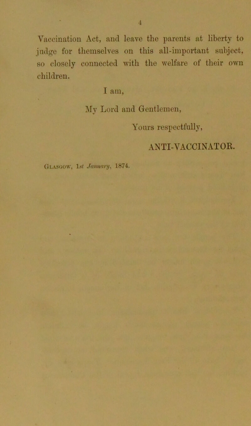 Vaccination Act, and leave the parents at liberty to judge for themselves on this all-important subject, so closely connected with the welfare of their own children. I am, My Lord and Gentlemen, (jLASOOW, January, 1874. Yours respectfully, ANTI-VACCINATOR.