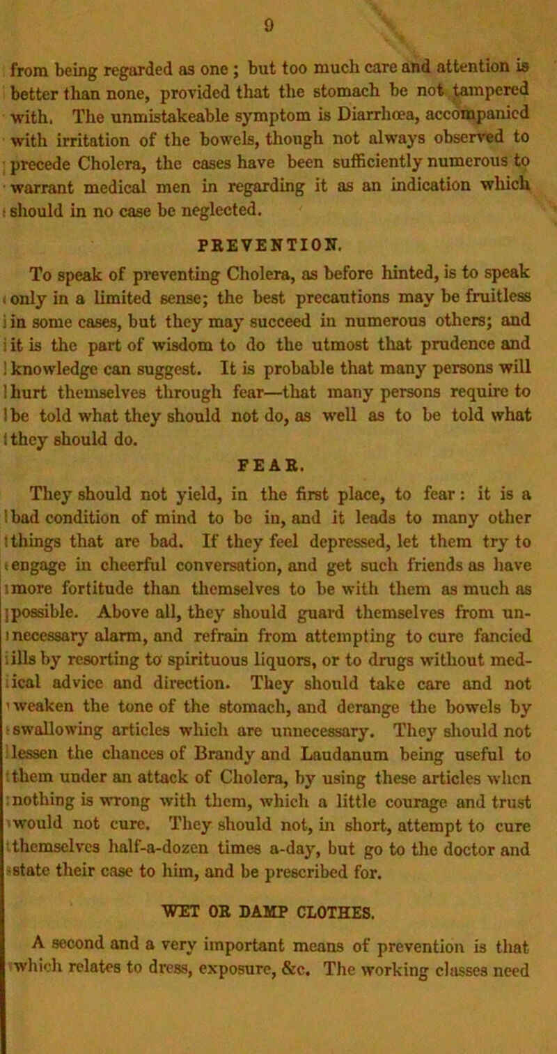 from being regarded as one ; but too much care and attention is better than none, provided that the stomach be not tempered with, The unmistakeable symptom is Diarrhoea, accompanied with irritation of the bowels, though not always observed to precede Cholera, the cases have been sufficiently numerous to warrant medical men in regarding it as an indication which : should in no case be neglected. PREVENTION. To speak of preventing Cholera, as before hinted, is to speak i only in a limited sense; the best precautions may be fruitless i in some cases, but they may succeed in numerous others; and i it is the part of wisdom to do the utmost that prudence and ! knowledge can suggest. It is probable that many persons will 1 hurt themselves through fear—that many persons require to lbe told what they should not do, as well as to be told what f they should do. FEAR. They should not yield, in the first place, to fear: it is a !bad condition of mind to be in, and it leads to many other ! things that are bad. If they feel depressed, let them try to i engage in cheerful conversation, and get such friends as have imore fortitude than themselves to be with them as much as I possible. Above all, they should guard themselves from un- i necessary alarm, and refrain from attempting to cure fancied : ills by resorting to spirituous liquors, or to drugs without med- iical advice and direction. They should take care and not ’ weaken the tone of the stomach, and derange the bowels by • swallowing articles which are unnecessary. They should not lessen the chances of Brandy and Laudanum being useful to :them under an attack of Cholera, by using these articles when : nothing is wrong with them, which a little courage and trust 'would not cure. They should not, in short, attempt to cure themselves half-a-dozen times a-day, but go to the doctor and state their case to him, and be prescribed for. WET OR DAMP CLOTHES. A second and a very important means of prevention is that which relates to dress, exposure, &c. The working chisses need