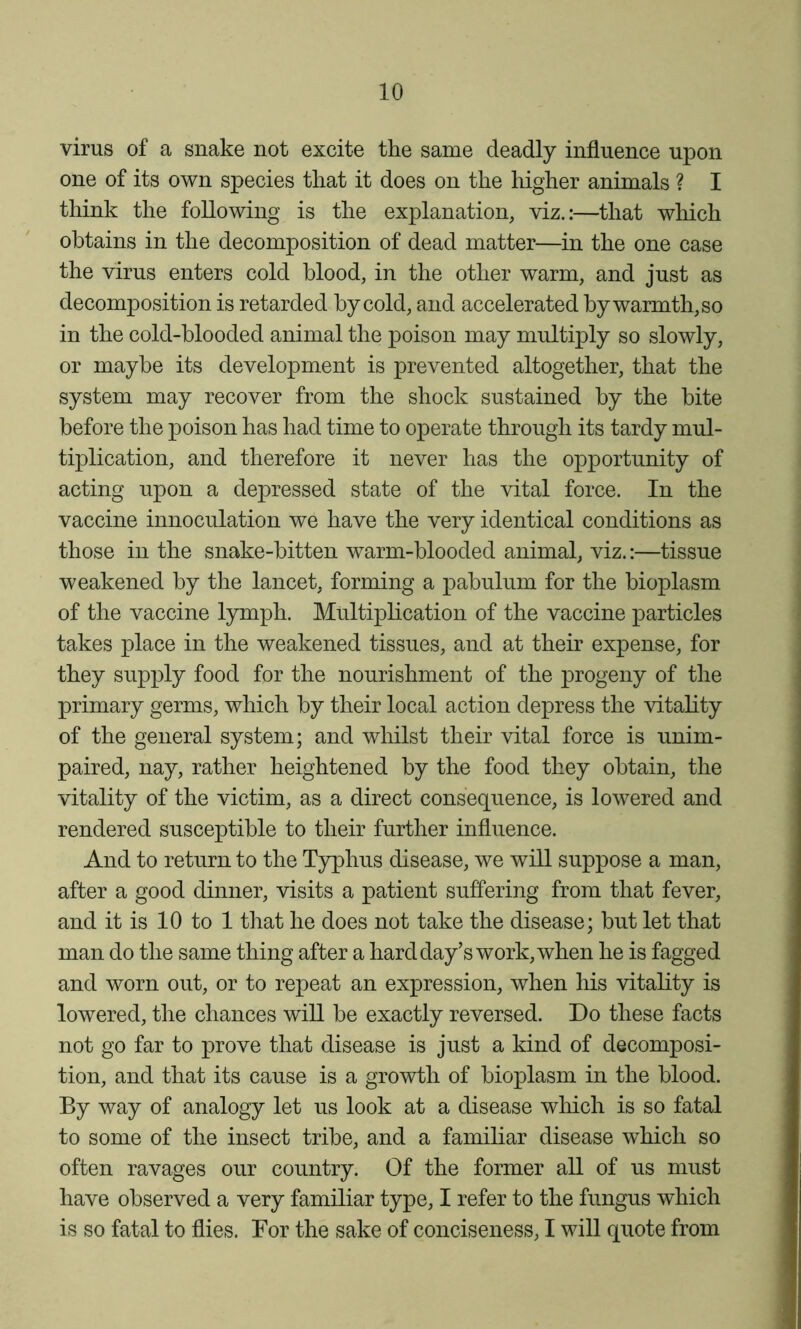 virus of a snake not excite the same deadly influence upon one of its own species that it does on the higher animals ? I think the following is the explanation, viz.:—that which obtains in the decomposition of dead matter—in the one case the virus enters cold blood, in the other warm, and just as decomposition is retarded by cold, and accelerated by warmth, so in the cold-blooded animal the poison may multiply so slowly, or maybe its development is prevented altogether, that the system may recover from the shock sustained by the bite before the poison has had time to operate through its tardy mul- tiplication, and therefore it never has the opportunity of acting upon a depressed state of the vital force. In the vaccine innoculation we have the very identical conditions as those in the snake-bitten warm-blooded animal, viz.:—tissue weakened by the lancet, forming a pabulum for the bioplasm of the vaccine l5rmph. Multiplication of the vaccine particles takes place in the weakened tissues, and at their expense, for they supply food for the nourishment of the progeny of the primary germs, which by their local action depress the vitality of the general system; and whilst their vital force is unim- paired, nay, rather heightened by the food they obtain, the vitality of the victim, as a direct consequence, is lowered and rendered susceptible to their further influence. And to return to the Typhus disease, we will suppose a man, after a good dinner, visits a patient suffering from that fever, and it is 10 to 1 that he does not take the disease; but let that man do the same thing after a hard day’s work, when he is fagged and worn out, or to repeat an expression, when his vitality is lowered, the chances wiU be exactly reversed. Do these facts not go far to prove that disease is just a kind of decomposi- tion, and that its cause is a growth of bioplasm in the blood. By way of analogy let us look at a disease which is so fatal to some of the insect tribe, and a familiar disease which so often ravages our country. Of the former all of us must have observed a very familiar type, I refer to the fungus which is so fatal to flies. For the sake of conciseness, I will quote from