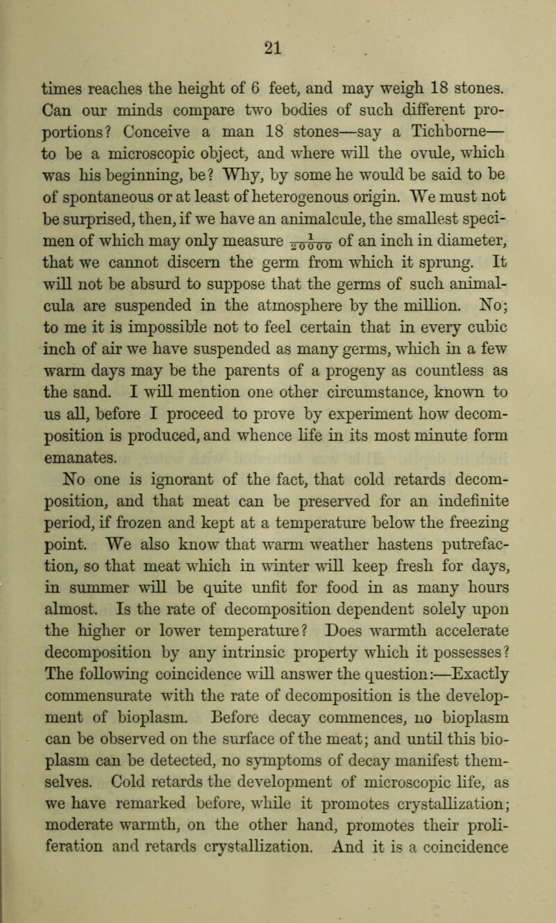 times reaches the height of 6 feet, and may weigh 18 stones. Can our minds compare two bodies of such different pro- portions? Conceive a man 18 stones—say a Tichbome— to be a microscopic object, and where will the ovule, which was his beginning, be ? Why, by some he would be said to be of spontaneous or at least of heterogenous origin. We must not be surprised, then, if we have an animalcule, the smallest speci- men of which may only measure diameter, that we cannot discern the germ from which it sprung. It will not be absurd to suppose that the germs of such animal- cula are suspended in the atmosphere by the million. Xo; to me it is impossible not to feel certain that in every cubic inch of air we have suspended as many germs, which in a few warm days may be the parents of a progeny as countless as the sand. I will mention one other circumstance, known to us all, before I proceed to prove by experiment how decom- position is produced, and whence life in its most minute form emanates. No one is ignorant of the fact, that cold retards decom- position, and that meat can be preserved for an indefinite period, if frozen and kept at a temperature below the freezing point. We also know that warm weather hastens putrefac- tion, so that meat which in winter 'svill keep fresh for days, in summer will be quite unfit for food in as many hours almost. Is the rate of decomposition dependent solely upon the higher or lower temperature? Does warmth accelerate decomposition by any intrinsic property which it possesses? The foUo\ving coincidence will answer the question:—Exactly commensurate with the rate of decomposition is the develop- ment of bioplasm. Before decay commences, no bioplasm can be observed on the surface of the meat; and until this bio- plasm can be detected, no symptoms of decay manifest them- selves. Cold retards the development of microscopic life, as we have remarked before, while it promotes crystallization; moderate warmth, on the other hand, promotes their proli- feration and retards crystallization. And it is a coincidence