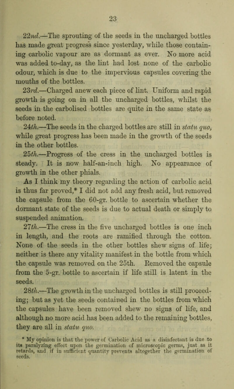 22nd.—The sprouting of the seeds in the uncharged bottles has made great progress since yesterday, while those contain- ing carbolic vapour are as dormant as ever. No more acid was added to-day, as the lint had lost none of the carbolic odour, which is due to the impervious capsules covering the mouths of the bottles. 23rcZ.—Charged anew each piece of lint. Uniform and rapid growth is going on in all the uncharged bottles, whilst the seeds in the carbolised bottles are quite in the same state as before noted. 2A.th.—The seeds in the charged bottles are still in statu quOy while great progress has been made in the growth of the seeds in the other bottles. 2^th.—Progress of the cress in the uncharged bottles is steady. It is now half-an-inch high. No appearance of gi’owdh in the other phials. As I think my theory regarding the action of carbolic acid is thus far proved,* I did not add any fresh acid, but removed the capsule from the 60-gr. bottle to ascertain whether the dormant state of the seeds is due to actual death or simply to suspended animation. 2lih.—The cress in the five uncharged bottles is one inch ^ in length, and the roots are ramified through the cotton, f None of the seeds in the other bottles shew signs of life; ^ neither is there any vitality manifest in the bottle from which the capsule was removed on the 25th. Eemoved the capsule from the 5-gr. bottle to ascertain if life still is latent in the seeds. 28th.—The gi’owth in the uncharged bottles is still proceed- ing; but as yet the seeds contained in the bottles from which the capsules have been removed shew no signs of life, and although no more acid has been added to the remaining bottles, they are all in statu quo. * My opinion is that the power of Carbolic Acid as a disinfectant is due to its paralyzing effect upon the germination of microscopic germs, just as it retards, and if in sufficient quantity prevents altogether the germination of seeds.