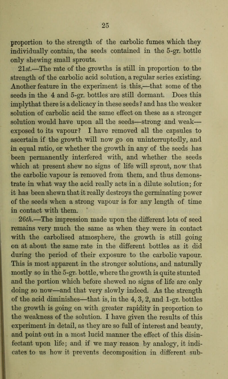 proportion to the strength of the carbolic fumes which they individually contain, the seeds contained in the 5-gr. bottle only shewing small sprouts. 21s^.—The rate of the growths is still in proportion to the strength of the carbolic acid solution, a regular series existing. Another feature in the experiment is this,—that some of the seeds in the 4 and 5-gr. bottles are still dormant. Does this implythat there is a delicacy in these seeds ? and has the weaker solution of carbolic acid the same effect on these as a stronger solution would have upon all the seeds—strong and weak— exposed to its vapour? I have removed all the capsules to ascertain if the growth will now go on uninterruptedly, and in equal ratio, or whether the growth in any of the seeds has been permanently interfered with, and whether the seeds which at present shew no signs of life will sprout, now that the carbolic vapour is removed from them, and thus demons- trate in what way the acid really acts in a dilute solution; for it has been shewn that it really destroys the germinating power of the seeds when a strong vapour is for any length of time in contact with them. 26^A.—The impression made upon the different lots of seed remains very much the same as when they were in contact with the carbolised atmosphere, the growth is still going on at about the same rate in the different bottles as it did during the period of their exposure to the carbolic vapour. This is most apparent in the stronger solutions, and naturally mostly so in the 5-gr. bottle, where the growth is quite stunted and the portion which before shewed no signs of life are only doing so now—and that very slowly indeed. As the strength of the acid diminishes—that is, in the 4, 3, 2, and 1-gr. bottles the growth is going on with, greater rapidity in proportion to the weakness of the solution. I have given the results of this experiment in detail, as they are so full of interest and beauty, and point out in a most lucid manner the effect of this disin- fectant upon life; and if we may reason by analogy, it indi- cates to us how it prevents decomposition in different sub-