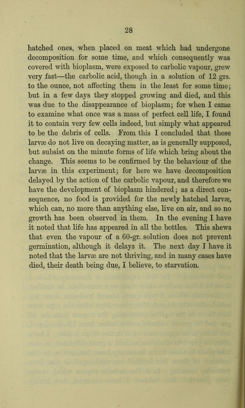 hatched ones, when placed on meat which had undergone decomposition for some time, and which consequently was covered with bioplasm, were exposed to carbolic vapour, grew very fast—the carbolic acid, though in a solution of 12 grs. to the ounce, not affecting them in the least for some time; but in a few days they stopped growing and died, and this was due to the disappearance of bioplasm; for when I came to examine what once was a mass of perfect cell life, I found it to contain very few cells indeed, but simply what appeared to be the debris of cells. From this I concluded that these larvae do not live on decaying matter, as is generally supposed, but subsist on the minute forms of life which bring about the change. This seems to be confirmed by the behaviour of the larvae in this experiment; for here we have decomposition delayed by the action of the carbolic vapour, and therefore we have the development of bioplasm hindered; as a direct con- sequence, no food is provided for the newly hatched larv^ae, which can, no more than anything else, live on air, and so no growth has been observed in them. In the evening I have it noted that life has appeared in all the bottles. This shews that even the vapour of a 60-gr. solution does not prevent germination, although it delays it. The next day I have it noted that the larvae are not thriving, and in many cases have died, their death being due, I believe, to starvation.