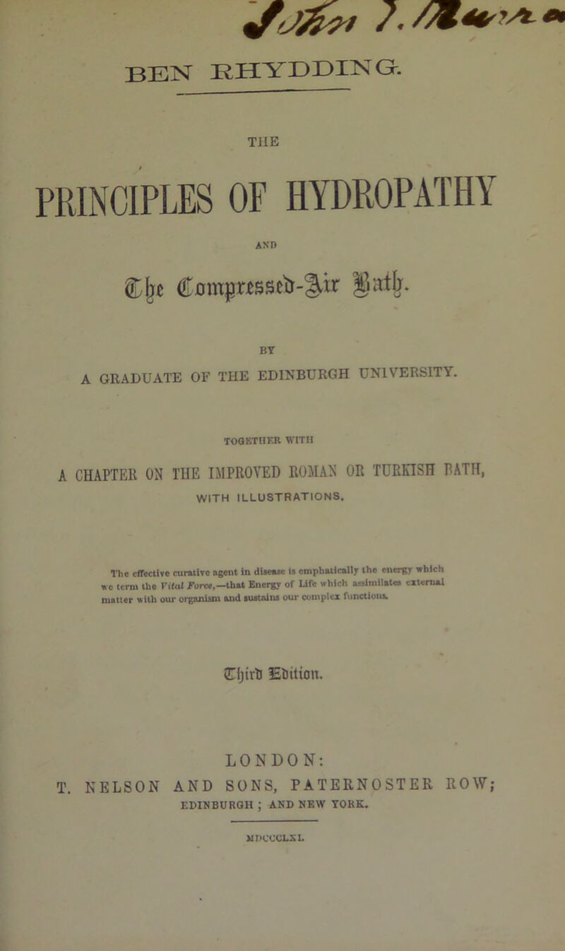 7. BEN EHYDDING. THE PRINCIPLES OF HYDROPATHY AND Cjj* Compnssctr-^ir gatfr. BY A GRADUATE OF THE EDINBURGH UNIVERSITY. TOGETHER WITH A CHAPTER ON THE IMPROVED ROMAN OR TURKISH RATH, WITH ILLUSTRATIONS. The effective curative agent in disease is emphatically the energy which wc term the Vital Force,—that Energy of Life which assimilates external matter with our organism and sustains our complex functions. Cljivti Eiitton. LONDON: T. NELSON AND SONS, PATERNOSTER ROW; EDINBURGH ; AND NEW YORK. MDCCCLXI.