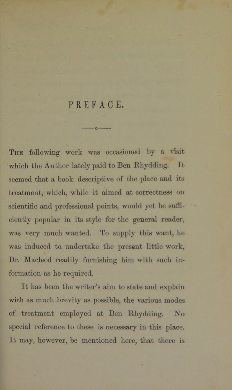 PREFACE. 0 The following work was occasioned by a visit which the Author lately paid to Ben Rhydding. It seemed that a book descriptive of the place and its treatment, which, while it aimed at correctness on scientific and professional points, would yet be suffi- ciently popular in its style for the general reader, was very much wanted. To supply this want, he was induced ta undertake the present little work, I Dr. Macleod readily furnishing him with such in- formation as he required. It has been the writer’s aim to state and explain with as much brevity as possible, the various modes of treatment employed at Ben Rhydding. No special reference to these is necessary in this place. It may, however, be mentioned here, that there is