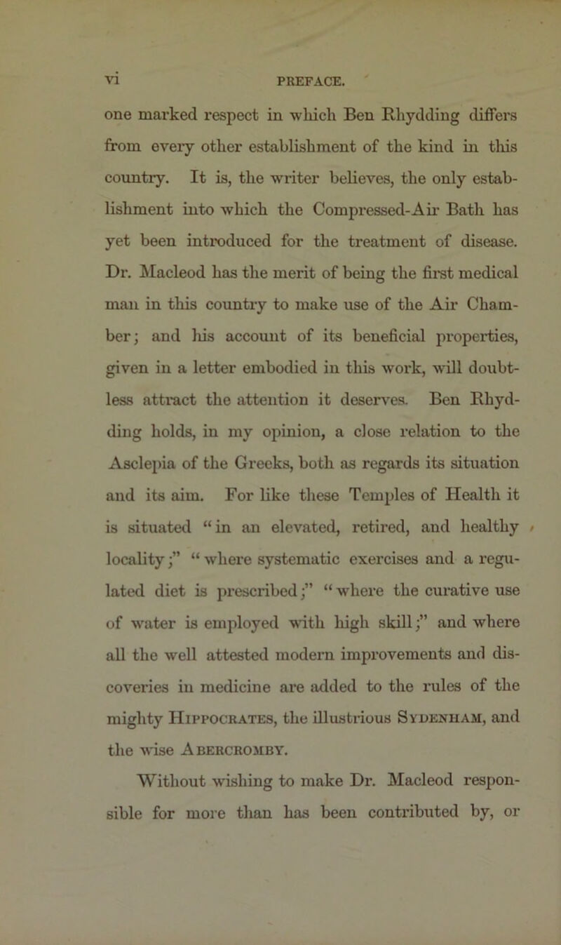 one marked respect in wkich Ben Rliydding differs from eveiy other establishment of the kind in this country. It is, the writer believes, the only estab- lishment into which the Compressed-Air Bath has yet been introduced for the treatment of disease. Dr. Macleod has the merit of being the first medical man in this country to make use of the Air Cham- ber; and his account of its beneficial properties, given in a letter embodied in this work, will doubt- less attract the attention it deserves. Ben Rhyd- ding holds, in my opinion, a close relation to the Asclepia of the Greeks, both as regards its situation and its aim. For like these Temples of Health it is situated “in an elevated, retired, and healthy » locality“ where systematic exercises and a regu- lated diet is prescribed;” “ where the curative use of water is employed with high skill;” and where all the well attested modern improvements and dis- coveries in medicine are added to the rules of the mighty Hippocrates, the illustrious Sydenham, and the wise Abercromby. Without wishing to make Dr. Macleod respon- sible for more than has been contributed by, or
