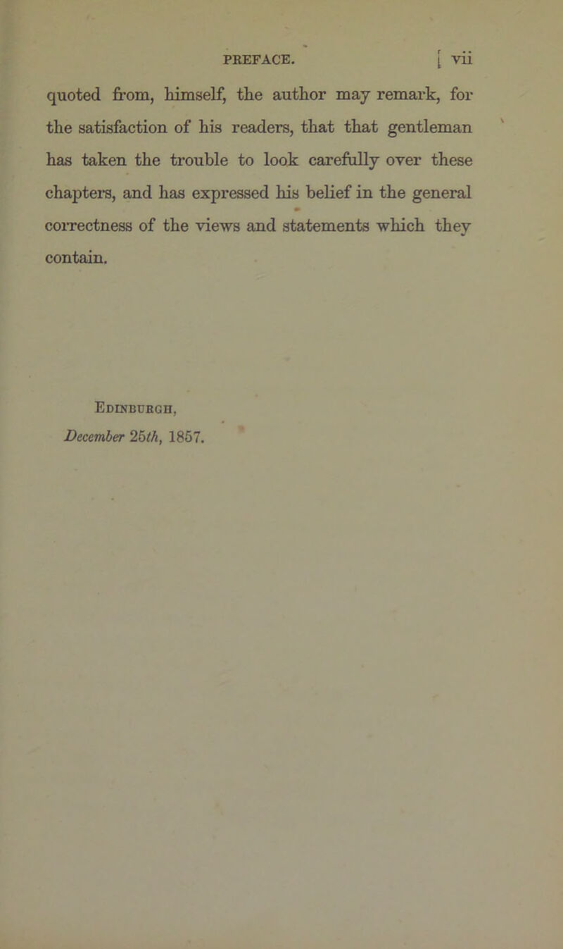 PREFACE. [ vii quoted from, himself, the author may remark, for the satisfaction of his readers, that that gentleman has taken the trouble to look carefully over these chapters, and has expressed his belief in the general •• correctness of the views and statements which they contain. Edinburgh, December 25th, 1857.