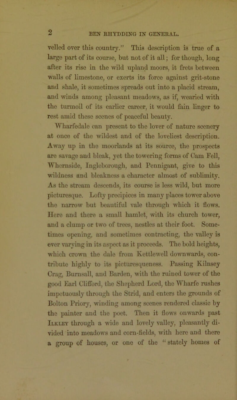 veiled over this country.” This description is true of a large part of its course, but not of it all; for though, long after its rise in the wild upland moors, it frets between walls of limestone, or exerts its force against grit-stone and shale, it sometimes spreads out into a placid stream, and winds among pleasant meadows, as if, wearied with the turmoil of its earlier career, it would fain linger to rest amid these scones of peaceful beauty. Wharfedalo can present to the lover of nature scenery at once of the wildest and of the loveliest description. Away up in the moorlands at its source, the prospects are savage and bleak, yet the towering forms of Cam Fell, Whemside, Ingleborough, and Pennigant, give to this wildness and bleakness a character almost of sublimity. As the stream descends, its course is less wild, but more picturesque. Lofty precipices in many places tower above the narrow but beautiful vale through which it flows. Here and there a small hamlet, with its church tower, and a clump or two of trees, nestles at their foot. Some- times opening, and sometimes contracting, the valley is ever varying in its aspect as it proceeds. The bold heights, which crown the dale from Ivettlewell downwards, con- tribute highly to its picturesqueness. Passing Kilnsey Crag, Burnsall, and Barden, with the ruined tower of the good Earl Clifford, the Shepherd Lord, the Wharfe rushes impetuously through the Strid, and enters the grounds of Bolton Priory, winding among scenes rendered classic by the painter and the poet. Then it flows onwards past Ilkley through a wide and lovely valley, pleasantly di- vided into meadows and corn-fields, with here and there a group of houses, or one of the “ stately homes of