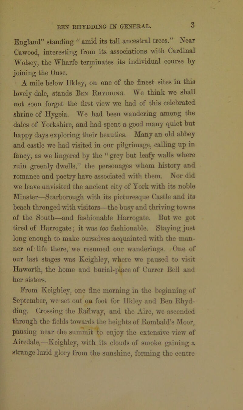 3 England” standing “ amid its tall ancestral trees.” Near Cawood, interesting from its associations 'with Cardinal Wolsey, the Wharfe terminates its individual course by joining the Ouse. A mile below Ilkley, on one of the finest sites in this lovely dale, stands Ben Rhydding. We think we shall not soon forget the first view we had of this celebrated shrine of Hygeia. We had been wandering among the dales of Yorkshire, and had spent a good many quiet but happy days exploring their beauties. Many an old abbey and castle we had visited in our pilgrimage, calling up in fancy, as we lingered by the “ grey but leafy walls where ruin greenly dwells,” the personages whom history and romance and poetry have associated with them. Nor did we leave unvisited the ancient city of York with its noble Minster—Scarborough with its picturesque Castle and its beach thronged with visitors—the busy and thriving towns of the South—and fashionable Harrogate. But we got tired of Harrogate; it was too fashionable. Staying just long enough to make ourselves acquainted with the man- ner of life there, we resumed our wanderings. One of our last stages was Keighley, where we paused to visit Haworth, the home and burial-place of Currer Bell and her sisters. From Keighley, one fine morning in the beginning of September, we set out on foot for Ilkley and Ben Rhyd- ding. Crossing the Railway, and the Aire, we ascended through the fields towards the heights of Rombald’s Moor, pausing near the summit to enjoy the extensive view of Airedale,—Keighley, with its clouds of smoke gaining a strange lurid glory from the sunshine, forming the centre