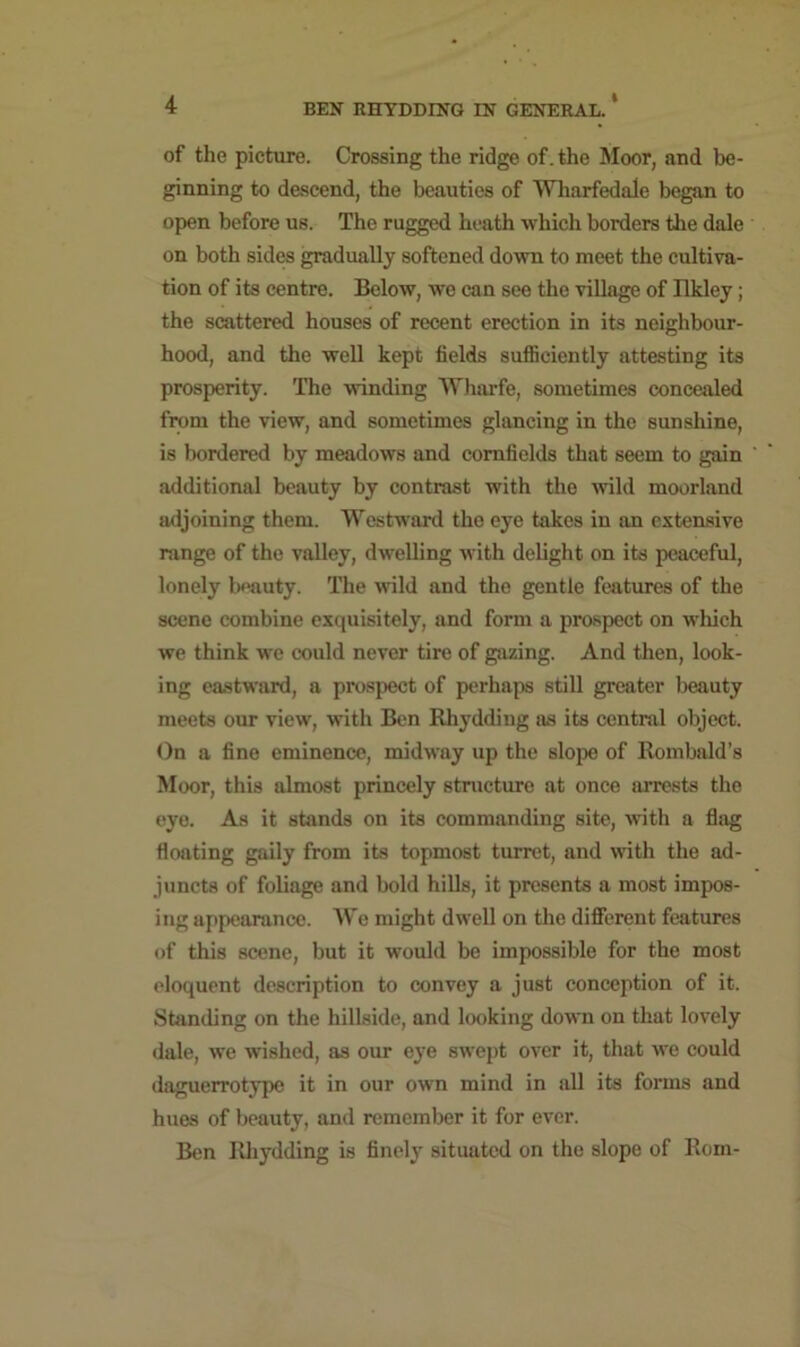 of the picture. Crossing the ridge of. the Moor, and be- ginning to descend, the beauties of Wharfedale began to open before us. The rugged heath which borders the dale on both sides gradually softened down to meet the cultiva- tion of its centre. Below, we can see the village of Ilkley; the scattered houses of recent erection in its neighbour- hood, and the well kept fields sufficiently attesting its prosperity. The winding Wharfe, sometimes concealed from the view, and sometimes glancing in the sunshine, is bordered by meadows and cornfields that seem to gain additional beauty by contrast with the wild moorland adjoining them. Westward the eye takes in an extensive range of the valley, dwelling with delight on its peaceful, lonely beauty. The wild and the gentle features of the scene combine exquisitely, and form a prospect on which we think we could never tire of gazing. And then, look- ing eastward, a prospect of perhaps still greater beauty meets our view, with Ben Rhydding as its central object. On a fine eminence, midway up the slope of Rombald’s Moor, this almost princely structure at once arrests the eye. As it stands on its commanding site, with a flag floating gaily from its topmost turret, and with the ad- juncts of foliage and bold hills, it presents a most impos- ing appearance. We might dwell on the different features of this scene, but it would be impossible for the most eloquent description to convey a just conception of it. Standing on the hillside, and looking dow*n on that lovely dale, we wished, as our eye swept over it, that we could daguerrotype it in our own mind in all its forms and hues of beauty, and remember it for ever. Ben Rhydding is finely situated on the slope of Rom-