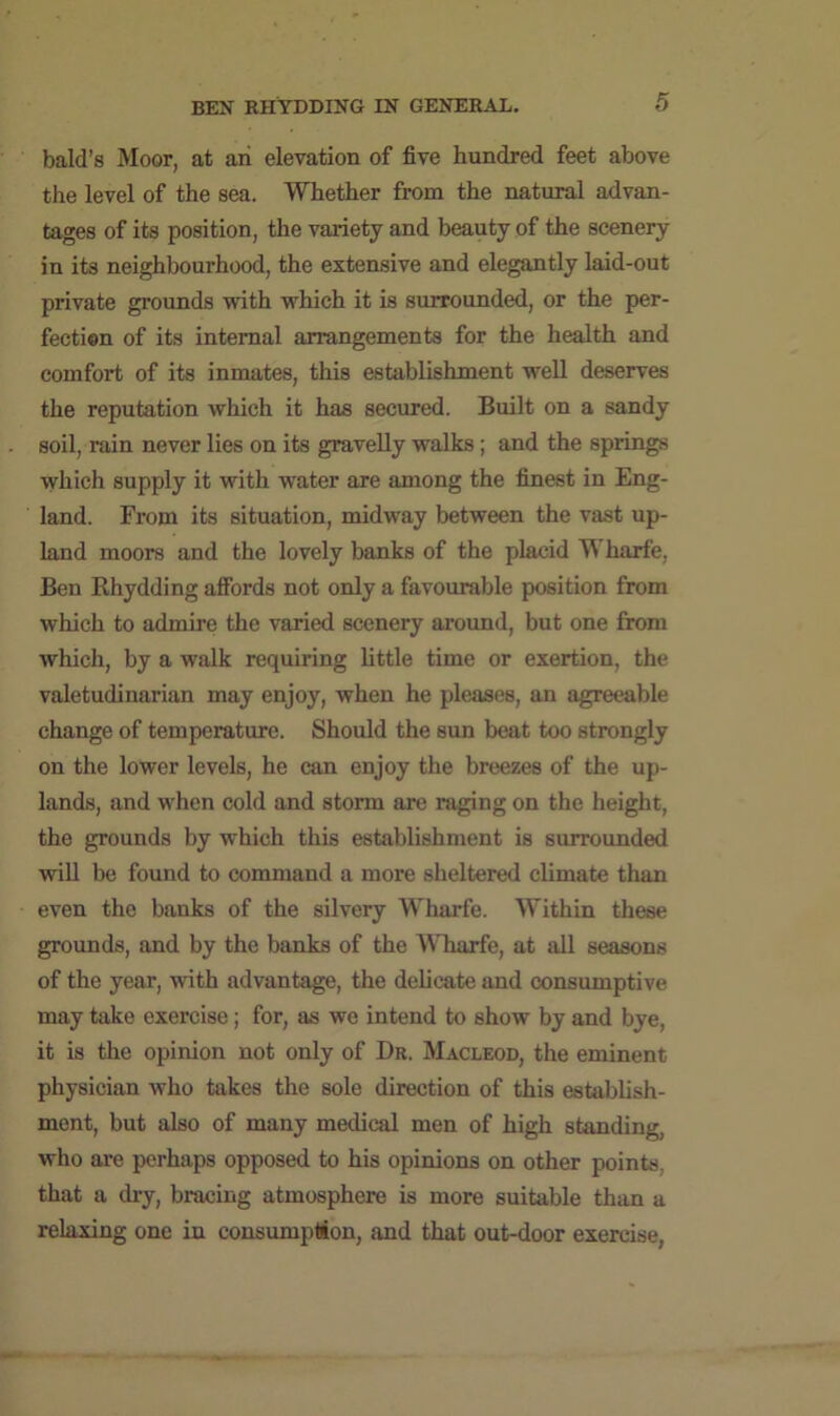 bald’s Moor, at an elevation of five hundred feet above the level of the sea. Whether from the natural advan- tages of its position, the variety and beauty of the scenery in its neighbourhood, the extensive and elegantly laid-out private grounds with which it is surrounded, or the per- fection of its internal arrangements for the health and comfort of its inmates, this establishment well deserves the reputation which it has secured. Built on a sandy soil, rain never lies on its gravelly walks; and the springs which supply it with water are among the finest in Eng- land. From its situation, midway between the vast up- land moors and the lovely banks of the placid Wharfe, Ben Rhydding alfords not only a favourable position from which to admire the varied scenery around, but one from which, by a walk requiring little time or exertion, the valetudinarian may enjoy, when he pleases, an agreeable change of temperature. Should the sun beat too strongly on the lower levels, he can enjoy the breezes of the up- lands, and when cold and storm are raging on the height, the grounds by which this establishment is surrounded will be found to command a more sheltered climate than even the banks of the silvery Wharfe. Within these grounds, and by the banks of the AVharfe, at all seasons of the year, with advantage, the delicate and consumptive may take exercise; for, as we intend to show by and bye, it is the opinion not only of Dr. Macleod, the eminent physician who takes the sole direction of this establish- ment, but also of many medical men of high standing, who are perhaps opposed to his opinions on other points, that a dry, bracing atmosphere is more suitable than a relaxing one in consumption, and that out-door exercise,