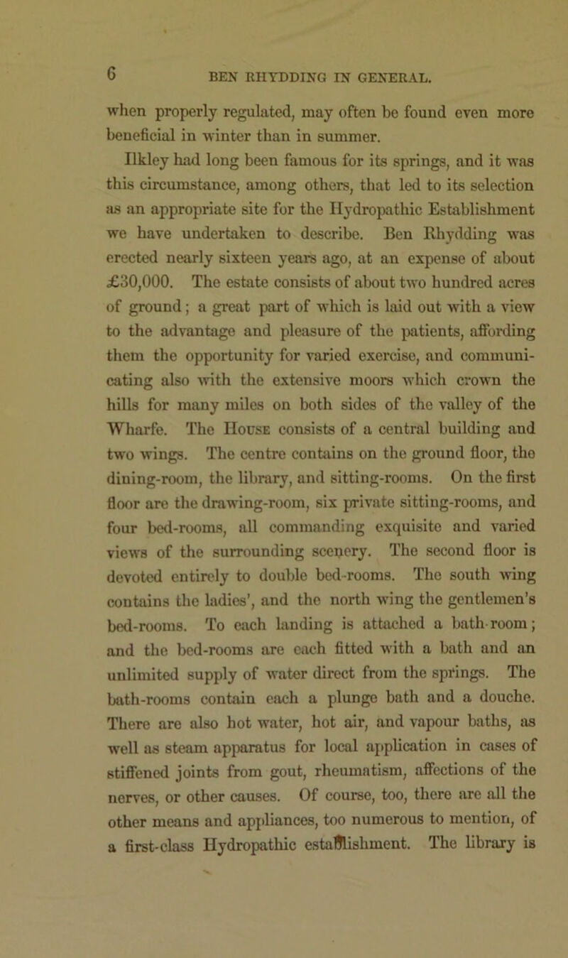when properly regulated, may often be found even more beneficial in winter than in summer. Ilkley had long been famous for its springs, and it was this circumstance, among others, that led to its selection as an appropriate site for the Hydropathic Establishment we have undertaken to describe. Ben Rhydding wras erected nearly sixteen years ago, at an expense of about £30,000. The estate consists of about two hundred acres of ground; a great part of which is laid out with a view to the advantage and pleasure of the patients, affording them the opportunity for varied exercise, and communi- cating also with the extensive moors which crown the hills for many miles on both sides of the valley of the Wharfe. The House consists of a central building and tw'o wings. The centre contains on the ground floor, the dining-room, the library, and sitting-rooms. On the first floor are the drawing-room, six private sitting-rooms, and four bed-rooms, all commanding exquisite and varied view's of the surrounding scenery. The second floor is devoted entirely to double bed-rooms. The south wing contains the ladies’, and the north wing the gentlemen’s bed-rooms. To each landing is attached a bathroom; and the bed-rooms are each fitted with a bath and an unlimited supply of water direct from the springs. The bath-rooms contain each a plunge bath and a douche. There are also hot water, hot air, and vapour baths, as well as steam apparatus for local application in cases of stiffened joints from gout, rheumatism, affections of the nerves, or other causes. Of course, too, there are all the other means and appliances, too numerous to mention, of a first-class Hydropathic establishment. The library is