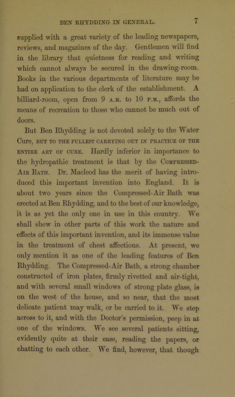 supplied with a great variety of the leading newspapers, reviews, and magazines of the day. Gentlemen will find in the library that quietness for reading and writing which cannot always be secured in the drawing-room. Books in the various departments of literature may be had on application to the clerk of the establishment. A billiard-room, open from 9 a.m. to 10 p.m., affords the means of recreation to those who cannot be much out of doors. But Ben Khydding is not devoted solely to the Water Cure, but to the fullest carrying out in practice of the entire art of cure. Hardly inferior in importance to the hydropathic treatment is that by the Compressed- Air Bath. Dr. Macleod has the merit of having intro- duced this important invention into England. It is about two years since the Compressed-Air Bath was erected at Ben Rhydding, and to the best of our knowledge, it is as yet the only one in use in this country. We shall shew in other parts of this work the nature and effects of this important invention, and its immense value in the treatment of chest affections. At present, we only mention it as one of the leading features of Ben Rhydding. The Compressed-Air Bath, a strong chamber constructed of iron plates, firmly rivetted and air-tight, and with several small windows of strong plate glass, is on the west of the house, and so near, that the most delicate patient may walk, or be carried to it. We step across to it, and with the Doctor’s permission, peep in at one of the windows. We see several patients sitting, evidently quite at their ease, reading the papers, or chatting to each other. We find, however, that though