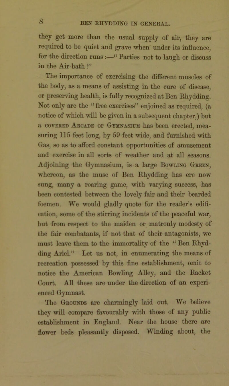 they get more than the usual supply of air, they are required to be quiet and grave when under its influence, for the direction runs :—“ Parties not to laugh or discuss in the Air-bath!” The importance of exercising the different muscles of the body, as a means of assisting in the cure of disease, or preserving health, is fully recognized at Ben Rliydding. Not only are the “ free exercises” enjoined as required, (a notice of which will be given in a subsequent chapter,) but a covered Arcade or Gymnasium has been erected, mea- suring 115 feet long, by 59 feet wide, and furnished with Gas, so as to afford constant opportunities of amusement and exercise in all sorts of weather and at all seasons. Adjoining the Gymnasium, is a large Bowling Green, whereon, as the muse of Ben Rliydding has ere now sung, many a roaring game, with varying success, has been contested between the lovely fair and their bearded foemen. We would gladly quote for the reader’s edifi- cation, some of the stirring incidents of the peaceful war, but from respect to the maiden or matronly modesty of the fair combatants, if not that of their antagonists, we must leave them to the immortality of the “ Ben Rhyd- ding Ariel.” Let us not, in enumerating the means of recreation possessed by this fine establishment, omit to notice the American Bowling Alley, and the Racket Court. All these are under the direction of an experi- enced Gymnast. The Grounds are charmingly laid out. We believe they will compare favourably with those of any public establishment in England. Near the house there are flower beds pleasantly disposed. Winding about, the