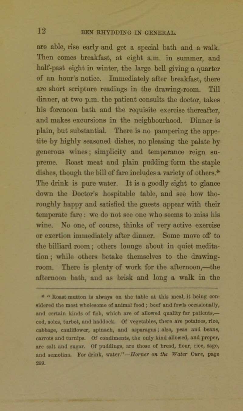 are able, rise early and get a special bath and a walk. Then comes breakfast, at eight a.m. in summer, and half-past eight in winter, the large bell giving a quarter of an hour’s notice. Immediately after breakfast, there are short scripture readings in the drawing-room. Till dinner, at two p.m. the patient consults the doctor, takes his forenoon bath and the requisite exercise thereafter, and makes excursions in the neighbourhood. Dinner is plain, but substantial. There is no pampering the appe- tite by highly seasoned dishes, no pleasing the palate by generous wines; simplicity and temperance reign su- preme. Roast meat and plain pudding form the staple dishes, though the bill of fare includes a variety of others* The drink is pure water. It is a goodly sight to glance down the Doctor’s hospitable table, and see how tho- roughly happy and satisfied the guests appear with their temperate fare: we do not see one who seems to miss his wine. No one, of course, thinks of very active exercise or exertion immediately after dinner. Some move off to the billiard room; others lounge about in quiet medita- tion ; while others betake themselves to the drawing- room. There is plenty of work for the afternoon,—the afternoon bath, and as brisk and long a walk in the * “ Roast mutton is always on the table at this meal, it being con- sidered the most wholesome of animal food ; beef and fowls occasionally, and certain kinds of fish, which are of allowed quality for patients,— cod, soles, turbot, and haddock. Of vegetables, there are potatoes, rice, cabbage, cauliflower, spinach, and asparagus; also, peas and beans, carrots and turnips. Of condiments, the only kind allowed, and proper, are salt and sugar. Of puddings, are those of bread, flour, rice, sago, and semolina. For drink, water.”—Horner on the Water Cure, page 209.