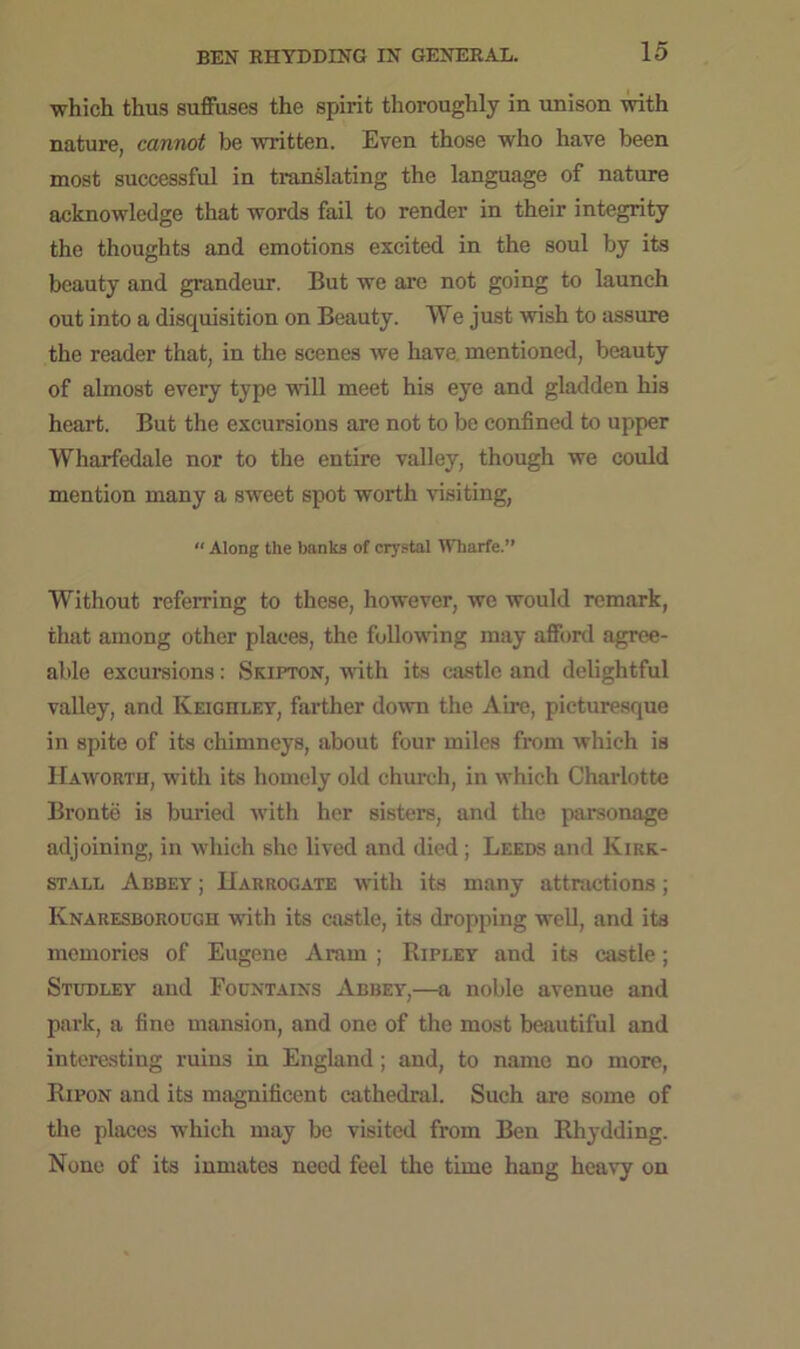 which thus suffuses the spirit thoroughly in unison with nature, cannot be written. Even those who have been most successful in translating the language of nature acknowledge that words fail to render in their integrity the thoughts and emotions excited in the soul by its beauty and grandeur. But we are not going to launch out into a disquisition on Beauty. We just wish to assure the reader that, in the scenes we have mentioned, beauty of almost every type will meet his eye and gladden his heart. But the excursions are not to be confined to upper Wharfedale nor to the entire valley, though we could mention many a sweet spot worth visiting, “ Along the banks of crystal Wharfe.” Without referring to these, however, we would remark, that among other places, the following may afford agree- able excursions: Skipton, with its castle and delightful valley, and Keighley, farther down the Aire, picturesque in spite of its chimneys, about four miles from which is Haworth, with its homely old church, in which Charlotte Bronte is buried with her sisters, and the parsonage adjoining, in which she lived and died; Leeds and Kirk- stall Abbey ; Harrogate with its many attractions; Knaresborough with its castle, its dropping well, and its memories of Eugene Aram ; Ripley and its castle; Studley and Fountains Abbey,—a noble avenue and park, a fine mansion, and one of the most beautiful and interesting ruins in England; and, to name no more, Ripon and its magnificent cathedral. Such are some of the places which may be visited from Ben Rhydding. None of its inmates need feel the time hang heavy on