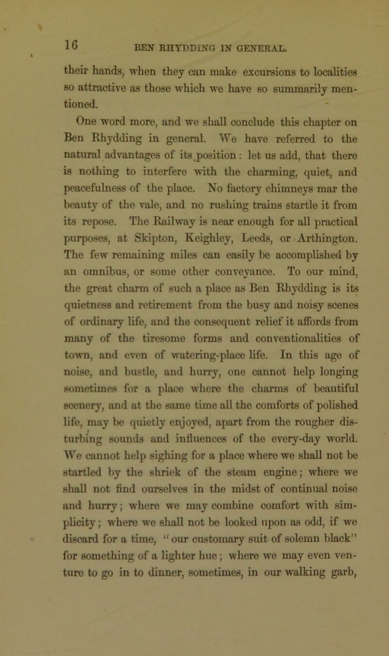 their hands, when they can make excursions to localities so attractive as those which we have so summarily men- tioned. One word more, and we shall conclude this chapter on Ben Rhydding in general. We have referred to the natural advantages of its position: let us add, that there is nothing to interfere with the charming, quiet, and peacefulness of the place. No factory chimneys mar the beauty of the vale, and no rushing trains startle it from its repose. The Railway is near enough for all practical purposes, at Skipton, Keighley, Leeds, or Arthington. The few remaining miles can easily be accomplished by an omnibus, or some other conveyance. To our mind, the great charm of such a place as Ben Rhydding is its quietness and retirement from the busy and noisy scenes of ordinary life, and the consequent relief it affords from many of the tiresome forms and conventionalities of town, and even of watering-place life. In this age of noise, and bustle, and hurry, one cannot help longing sometimes for a place where the charms of beautiful scenery, and at the same time all the comforts of polished life, may lie quietly enjoyed, apart from the rougher dis- # turbing sounds and influences of the every-day world. We cannot help sighing for a place where wo shall not be startled by the shriek of the steam engine; where we shall not find ourselves in the midst of continual noise and hurry; where we may combine comfort with sim- plicity ; where we shall not be looked upon as odd, if we discard for a time, “our customary suit of solemn black’’ for something of a lighter hue; where we may even ven- ture to go in to dinner, sometimes, in our walking garb,