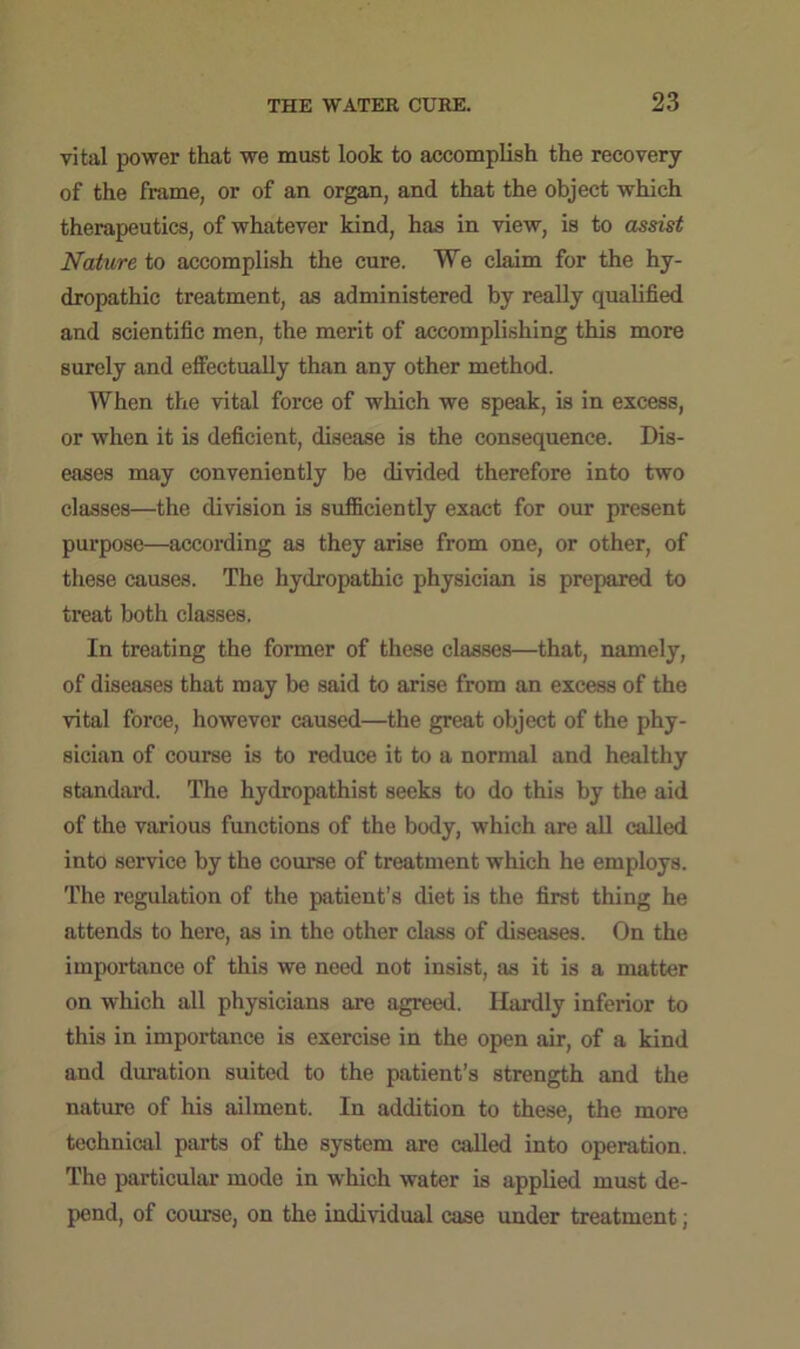 vital power that we must look to accomplish the recovery of the frame, or of an organ, and that the object which therapeutics, of whatever kind, has in view, is to assist Nature to accomplish the cure. We claim for the hy- dropathic treatment, as administered by really qualified and scientific men, the merit of accomplishing this more surely and effectually than any other method. When the vital force of which we speak, is in excess, or when it is deficient, disease is the consequence. Dis- eases may conveniently be divided therefore into two classes—the division is sufficiently exact for our present purpose—according as they arise from one, or other, of these causes. The hydropathic physician is prepared to treat both classes. In treating the former of these classes—that, namely, of diseases that may be said to arise from an excess of the vital force, however caused—the great object of the phy- sician of course is to reduce it to a normal and healthy standard. The hydropathist seeks to do this by the aid of the various functions of the body, which are all called into service by the course of treatment which he employs. The regulation of the patient’s diet is the first thing he attends to here, as in the other class of diseases. On the importance of this we need not insist, as it is a matter on which all physicians are agreed. Hardly inferior to this in importance is exercise in the open air, of a kind and duration suited to the patient’s strength and the nature of his ailment. In addition to these, the more technical parts of the system are called into operation. The particular mode in which water is applied must de- pend, of course, on the individual case under treatment;