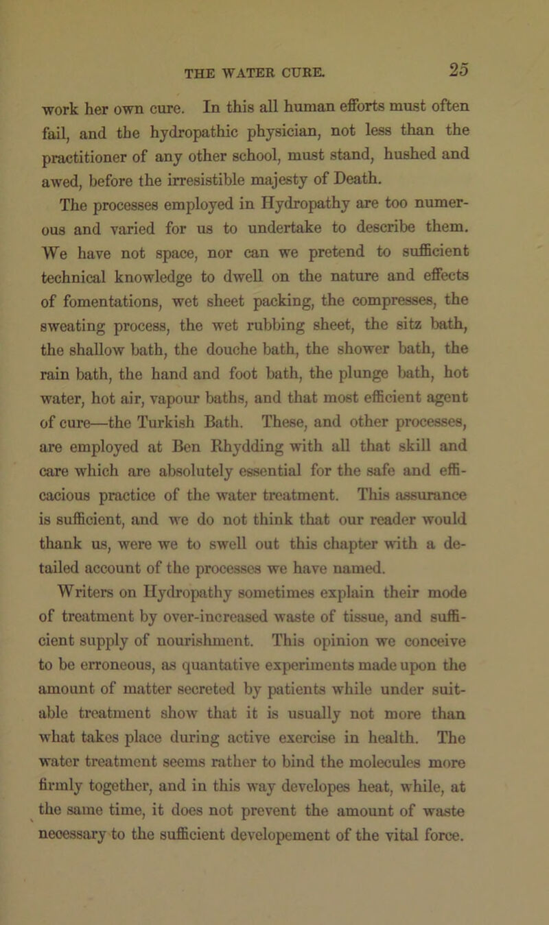 work her own cure. In this all human efforts must often fail, and the hydropathic physician, not less than the practitioner of any other school, must stand, hushed and awed, before the irresistible majesty of Death. The processes employed in Hydropathy are too numer- ous and varied for us to undertake to describe them. We have not space, nor can we pretend to sufficient technical knowledge to dwell on the nature and effects of fomentations, wet sheet packing, the compresses, the sweating process, the wet rubbing sheet, the sitz bath, the shallow bath, the douche bath, the shower bath, the rain bath, the hand and foot bath, the plunge bath, hot water, hot air, vapour baths, and that most efficient agent of cure—the Turkish Bath. These, and other processes, are employed at Ben Rhydding with all that skill and care which are absolutely essential for the safe and effi- cacious practice of the water treatment. This assurance is sufficient, and we do not think that our reader would thank us, were we to swell out this chapter with a de- tailed account of the processes we have named. Writers on Hydropathy sometimes explain their mode of treatment by over-increased waste of tissue, and suffi- cient supply of nourishment. This opinion we conceive to be erroneous, as quantative experiments made upon the amount of matter secreted by patients while under suit- able treatment show that it is usually not more than what takes place during active exercise in health. The water treatment seems rather to bind the molecules more firmly together, and in this way developes heat, while, at the same time, it does not prevent the amount of waste necessary to the sufficient developement of the vital force.