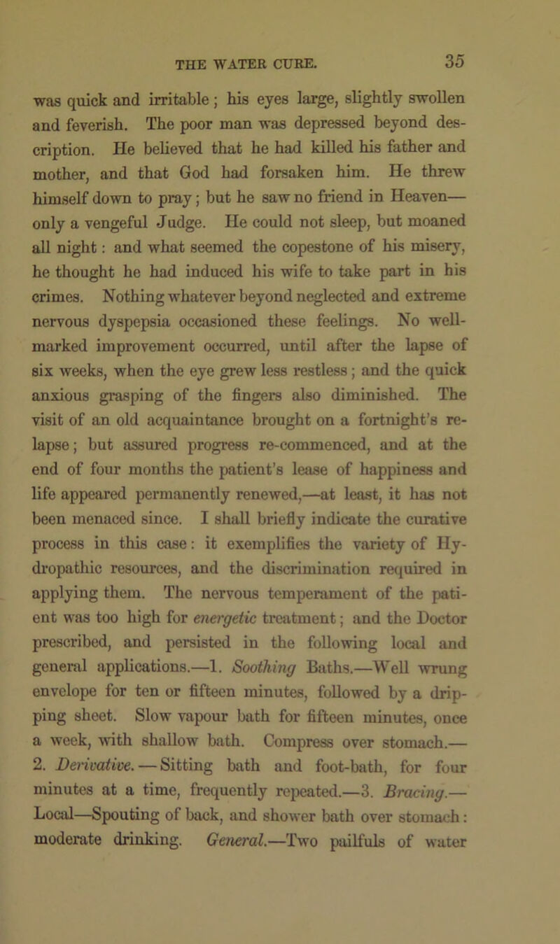 was quick and irritable; his eyes large, slightly swollen and feverish. The poor man was depressed beyond des- cription. He believed that he had killed his father and mother, and that God had forsaken him. He threw himself down to pray; but he saw no friend in Heaven— only a vengeful Judge. He could not sleep, but moaned all night: and what seemed the copestone of his misery, he thought he had induced his wife to take part in his crimes. Nothing whatever beyond neglected and extreme nervous dyspepsia occasioned these feelings. No well- marked improvement occurred, until after the lapse of six weeks, when the eye grew less restless; and the quick anxious grasping of the fingers also diminished. The visit of an old acquaintance brought on a fortnight’s re- lapse ; but assured progress re-commenced, and at the end of four months the patient’s lease of happiness and life appeared permanently renewed,—at least, it has not been menaced since. I shall briefly indicate the curative process in this case: it exemplifies the variety of Hy- dropathic resources, and the discrimination required in applying them. The nervous temperament of the pati- ent was too high for energetic treatment; and the Doctor prescribed, and persisted in the following local and general applications.—1. Soothing Baths.—Well wrung envelope for ten or fifteen minutes, followed by a drip- ping sheet. Slow vapour bath for fifteen minutes, once a week, with shallow bath. Compress over stomach.— 2. Derivative. — Sitting bath and foot-bath, for four minutes at a time, frequently repeated.—3. Bracing.— Local—Spouting of back, and shower bath over stomach: moderate drinking. General.—Two pailfuls of water