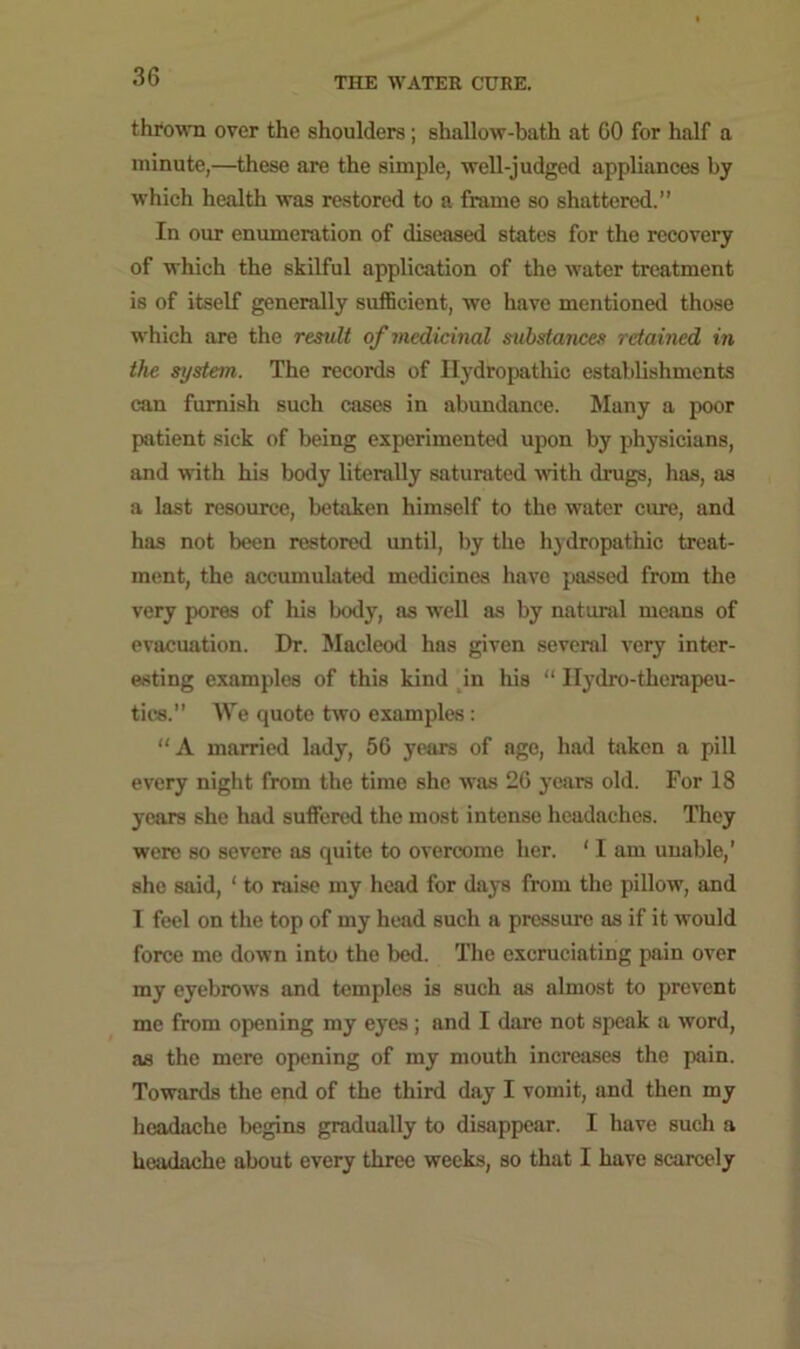 thrown over the shoulders; shallow-bath at GO for half a minute,—these are the simple, well-judged appliances by which health was restored to a frame so shattered.” In our enumeration of diseased states for the recovery of which the skilful application of the water treatment is of itself generally sufficient, we have mentioned those which are the result of medicinal substances retained in the system. The records of Hydropathic establishments can furnish such cases in abundance. Many a poor patient sick of being experimented upon by physicians, and with his body literally saturated with drugs, has, as a last resource, betaken himself to the water cure, and has not been restored until, by the hydropathic treat- ment, the accumulated medicines have passed from the very pores of his body, as well as by natural means of evacuation. Dr. Macleod has given several very inter- esting examples of this kind in his “ Ilydro-therapeu- tics.” We quote two examples: “A married lady, 56 years of age, had taken a pill every night from the time she was 26 years old. For 18 years she had suffered the most intense headaches. They were so severe as quite to overcome her. ‘ I am unable,’ she said, 1 to raise my head for days from the pillow, and I feel on the top of my head such a pressure as if it would force me down into the bed. The excruciating pain over my eyebrows and temples is such as almost to prevent me from opening my eyes ; and I dare not speak a word, as the mere opening of my mouth increases the pain. Towards the end of the third day I vomit, and then my headache begins gradually to disappear. I have such a headache about every three weeks, so that I have scarcely